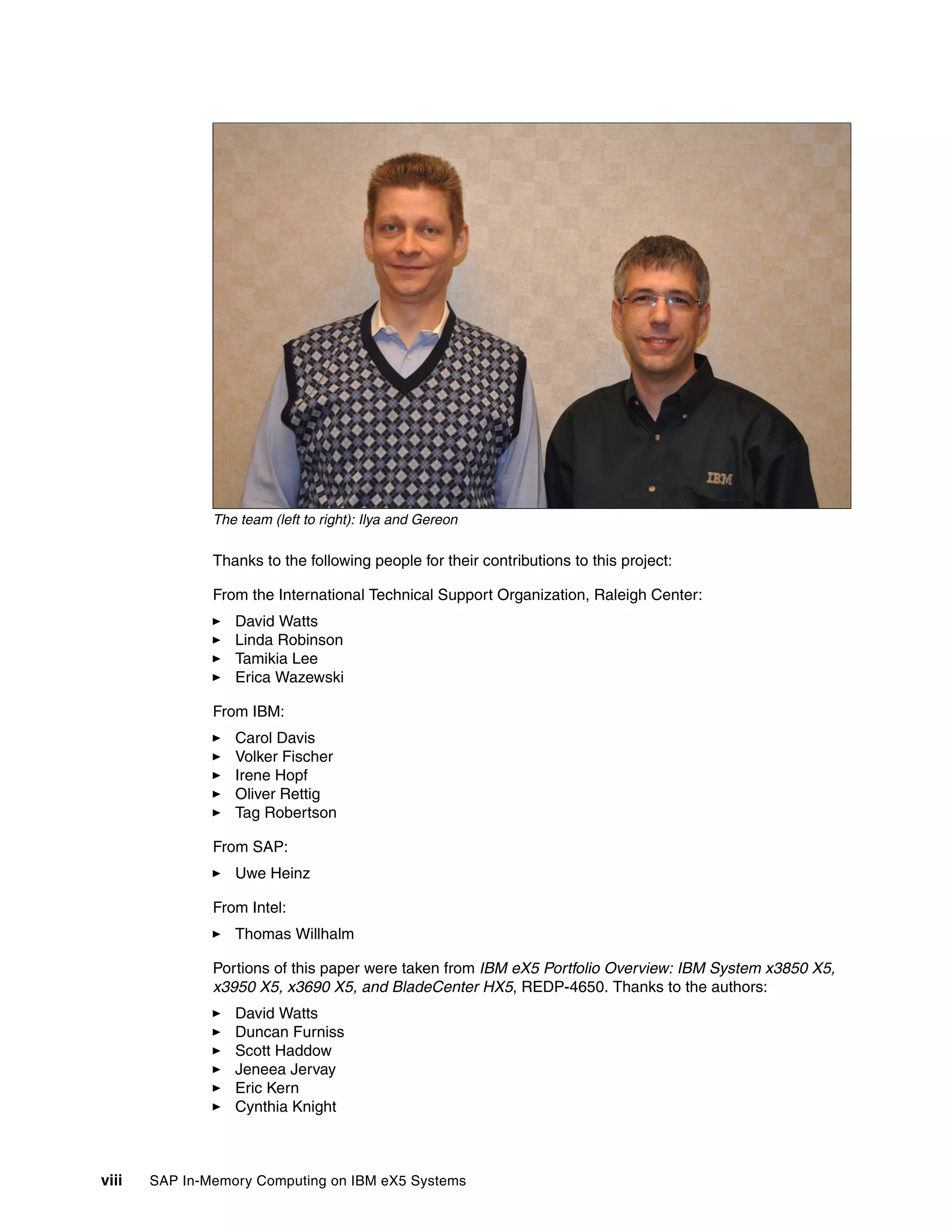 viii SAP In-Memory Computing on IBM eX5 Systems
The team (left to right): Ilya and Gereon
Thanks to the following people for their contributions to this project:
From the International Technical Support Organization, Raleigh Center:
򐂰 David Watts
򐂰 Linda Robinson
򐂰 Tamikia Lee
򐂰 Erica Wazewski
From IBM:
򐂰 Carol Davis
򐂰 Volker Fischer
򐂰 Irene Hopf
򐂰 Oliver Rettig
򐂰 Tag Robertson
From SAP:
򐂰 Uwe Heinz
From Intel:
򐂰 Thomas Willhalm
Portions of this paper were taken from IBM eX5 Portfolio Overview: IBM System x3850 X5,
x3950 X5, x3690 X5, and BladeCenter HX5, REDP-4650. Thanks to the authors:
򐂰 David Watts
򐂰 Duncan Furniss
򐂰 Scott Haddow
򐂰 Jeneea Jervay
򐂰 Eric Kern
򐂰 Cynthia Knight
 