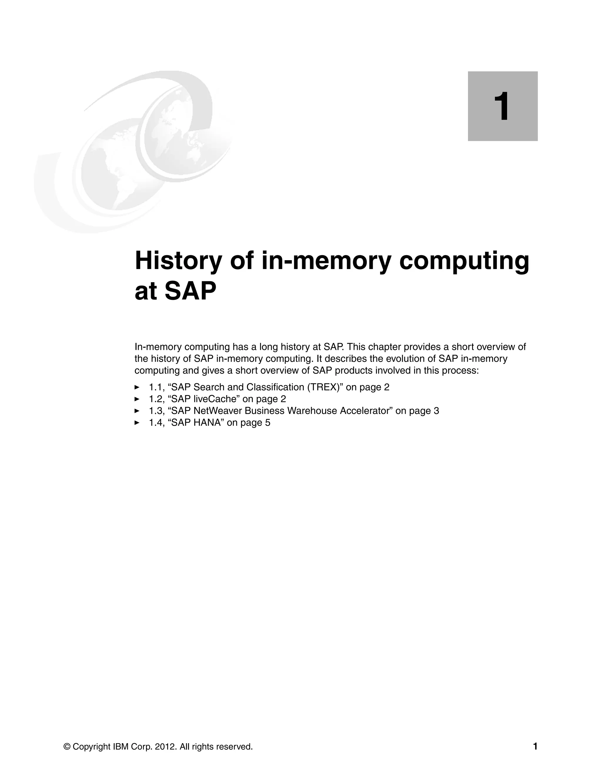 © Copyright IBM Corp. 2012. All rights reserved. 1
Chapter 1. History of in-memory computing
at SAP
In-memory computing has a long history at SAP. This chapter provides a short overview of
the history of SAP in-memory computing. It describes the evolution of SAP in-memory
computing and gives a short overview of SAP products involved in this process:
򐂰 1.1, “SAP Search and Classification (TREX)” on page 2
򐂰 1.2, “SAP liveCache” on page 2
򐂰 1.3, “SAP NetWeaver Business Warehouse Accelerator” on page 3
򐂰 1.4, “SAP HANA” on page 5
1
 