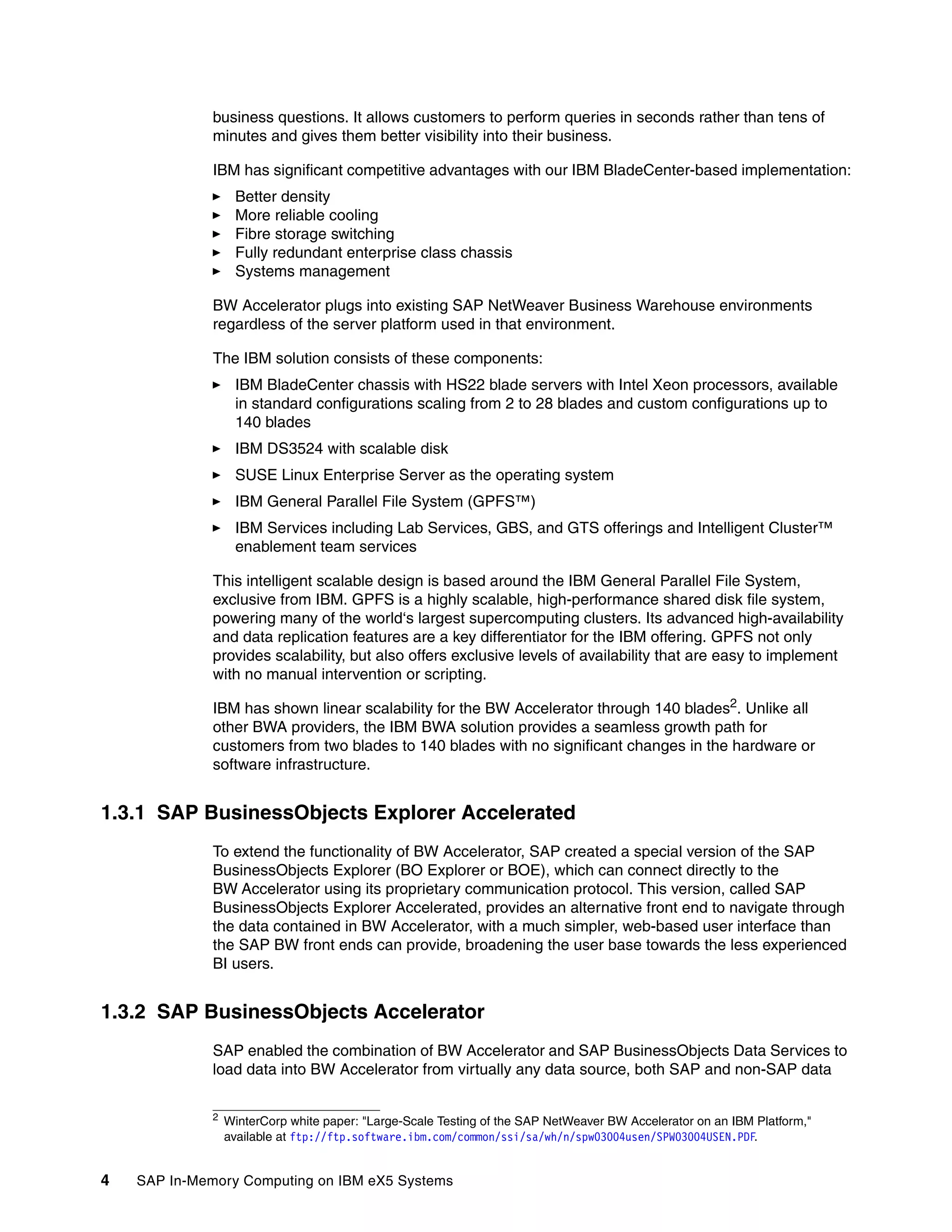 4 SAP In-Memory Computing on IBM eX5 Systems
business questions. It allows customers to perform queries in seconds rather than tens of
minutes and gives them better visibility into their business.
IBM has significant competitive advantages with our IBM BladeCenter-based implementation:
򐂰 Better density
򐂰 More reliable cooling
򐂰 Fibre storage switching
򐂰 Fully redundant enterprise class chassis
򐂰 Systems management
BW Accelerator plugs into existing SAP NetWeaver Business Warehouse environments
regardless of the server platform used in that environment.
The IBM solution consists of these components:
򐂰 IBM BladeCenter chassis with HS22 blade servers with Intel Xeon processors, available
in standard configurations scaling from 2 to 28 blades and custom configurations up to
140 blades
򐂰 IBM DS3524 with scalable disk
򐂰 SUSE Linux Enterprise Server as the operating system
򐂰 IBM General Parallel File System (GPFS™)
򐂰 IBM Services including Lab Services, GBS, and GTS offerings and Intelligent Cluster™
enablement team services
This intelligent scalable design is based around the IBM General Parallel File System,
exclusive from IBM. GPFS is a highly scalable, high-performance shared disk file system,
powering many of the world‘s largest supercomputing clusters. Its advanced high-availability
and data replication features are a key differentiator for the IBM offering. GPFS not only
provides scalability, but also offers exclusive levels of availability that are easy to implement
with no manual intervention or scripting.
IBM has shown linear scalability for the BW Accelerator through 140 blades2. Unlike all
other BWA providers, the IBM BWA solution provides a seamless growth path for
customers from two blades to 140 blades with no significant changes in the hardware or
software infrastructure.
1.3.1 SAP BusinessObjects Explorer Accelerated
To extend the functionality of BW Accelerator, SAP created a special version of the SAP
BusinessObjects Explorer (BO Explorer or BOE), which can connect directly to the
BW Accelerator using its proprietary communication protocol. This version, called SAP
BusinessObjects Explorer Accelerated, provides an alternative front end to navigate through
the data contained in BW Accelerator, with a much simpler, web-based user interface than
the SAP BW front ends can provide, broadening the user base towards the less experienced
BI users.
1.3.2 SAP BusinessObjects Accelerator
SAP enabled the combination of BW Accelerator and SAP BusinessObjects Data Services to
load data into BW Accelerator from virtually any data source, both SAP and non-SAP data
2
WinterCorp white paper: "Large-Scale Testing of the SAP NetWeaver BW Accelerator on an IBM Platform,"
available at ftp://ftp.software.ibm.com/common/ssi/sa/wh/n/spw03004usen/SPW03004USEN.PDF.
 