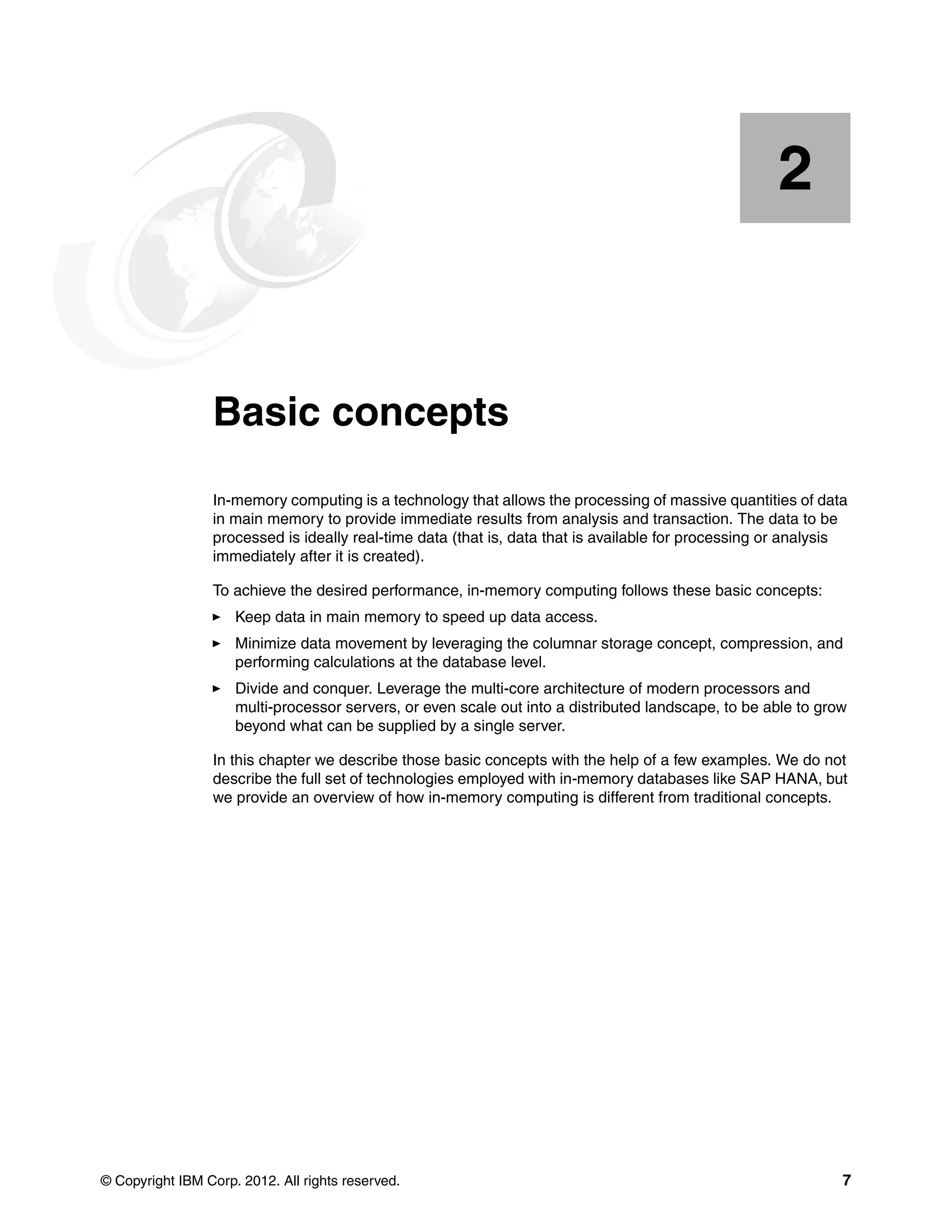 © Copyright IBM Corp. 2012. All rights reserved. 7
Chapter 2. Basic concepts
In-memory computing is a technology that allows the processing of massive quantities of data
in main memory to provide immediate results from analysis and transaction. The data to be
processed is ideally real-time data (that is, data that is available for processing or analysis
immediately after it is created).
To achieve the desired performance, in-memory computing follows these basic concepts:
򐂰 Keep data in main memory to speed up data access.
򐂰 Minimize data movement by leveraging the columnar storage concept, compression, and
performing calculations at the database level.
򐂰 Divide and conquer. Leverage the multi-core architecture of modern processors and
multi-processor servers, or even scale out into a distributed landscape, to be able to grow
beyond what can be supplied by a single server.
In this chapter we describe those basic concepts with the help of a few examples. We do not
describe the full set of technologies employed with in-memory databases like SAP HANA, but
we provide an overview of how in-memory computing is different from traditional concepts.
2
 
