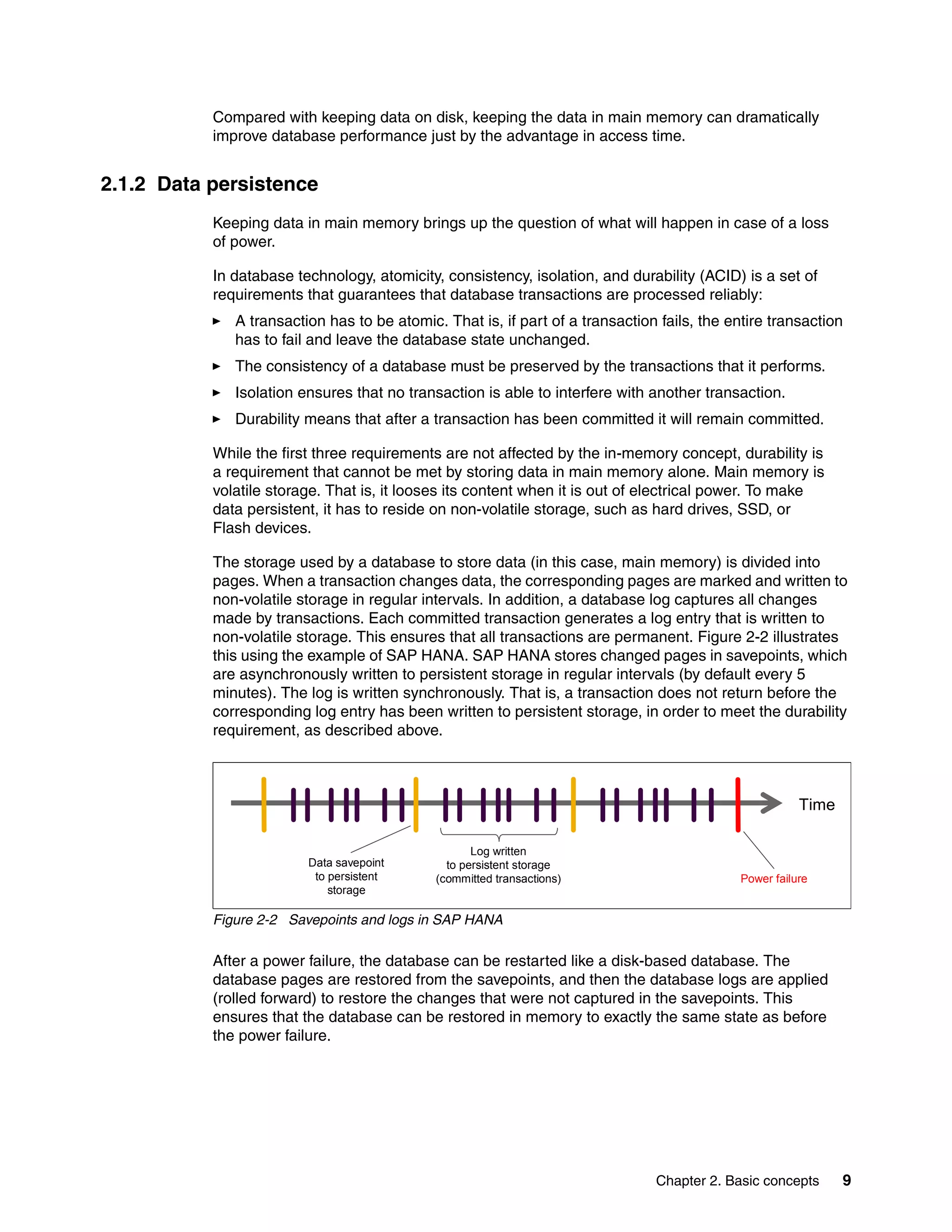 Chapter 2. Basic concepts 9
Compared with keeping data on disk, keeping the data in main memory can dramatically
improve database performance just by the advantage in access time.
2.1.2 Data persistence
Keeping data in main memory brings up the question of what will happen in case of a loss
of power.
In database technology, atomicity, consistency, isolation, and durability (ACID) is a set of
requirements that guarantees that database transactions are processed reliably:
򐂰 A transaction has to be atomic. That is, if part of a transaction fails, the entire transaction
has to fail and leave the database state unchanged.
򐂰 The consistency of a database must be preserved by the transactions that it performs.
򐂰 Isolation ensures that no transaction is able to interfere with another transaction.
򐂰 Durability means that after a transaction has been committed it will remain committed.
While the first three requirements are not affected by the in-memory concept, durability is
a requirement that cannot be met by storing data in main memory alone. Main memory is
volatile storage. That is, it looses its content when it is out of electrical power. To make
data persistent, it has to reside on non-volatile storage, such as hard drives, SSD, or
Flash devices.
The storage used by a database to store data (in this case, main memory) is divided into
pages. When a transaction changes data, the corresponding pages are marked and written to
non-volatile storage in regular intervals. In addition, a database log captures all changes
made by transactions. Each committed transaction generates a log entry that is written to
non-volatile storage. This ensures that all transactions are permanent. Figure 2-2 illustrates
this using the example of SAP HANA. SAP HANA stores changed pages in savepoints, which
are asynchronously written to persistent storage in regular intervals (by default every 5
minutes). The log is written synchronously. That is, a transaction does not return before the
corresponding log entry has been written to persistent storage, in order to meet the durability
requirement, as described above.
Figure 2-2 Savepoints and logs in SAP HANA
After a power failure, the database can be restarted like a disk-based database. The
database pages are restored from the savepoints, and then the database logs are applied
(rolled forward) to restore the changes that were not captured in the savepoints. This
ensures that the database can be restored in memory to exactly the same state as before
the power failure.
Time
Data savepoint
to persistent
storage
Log written
to persistent storage
(committed transactions) Power failure
 