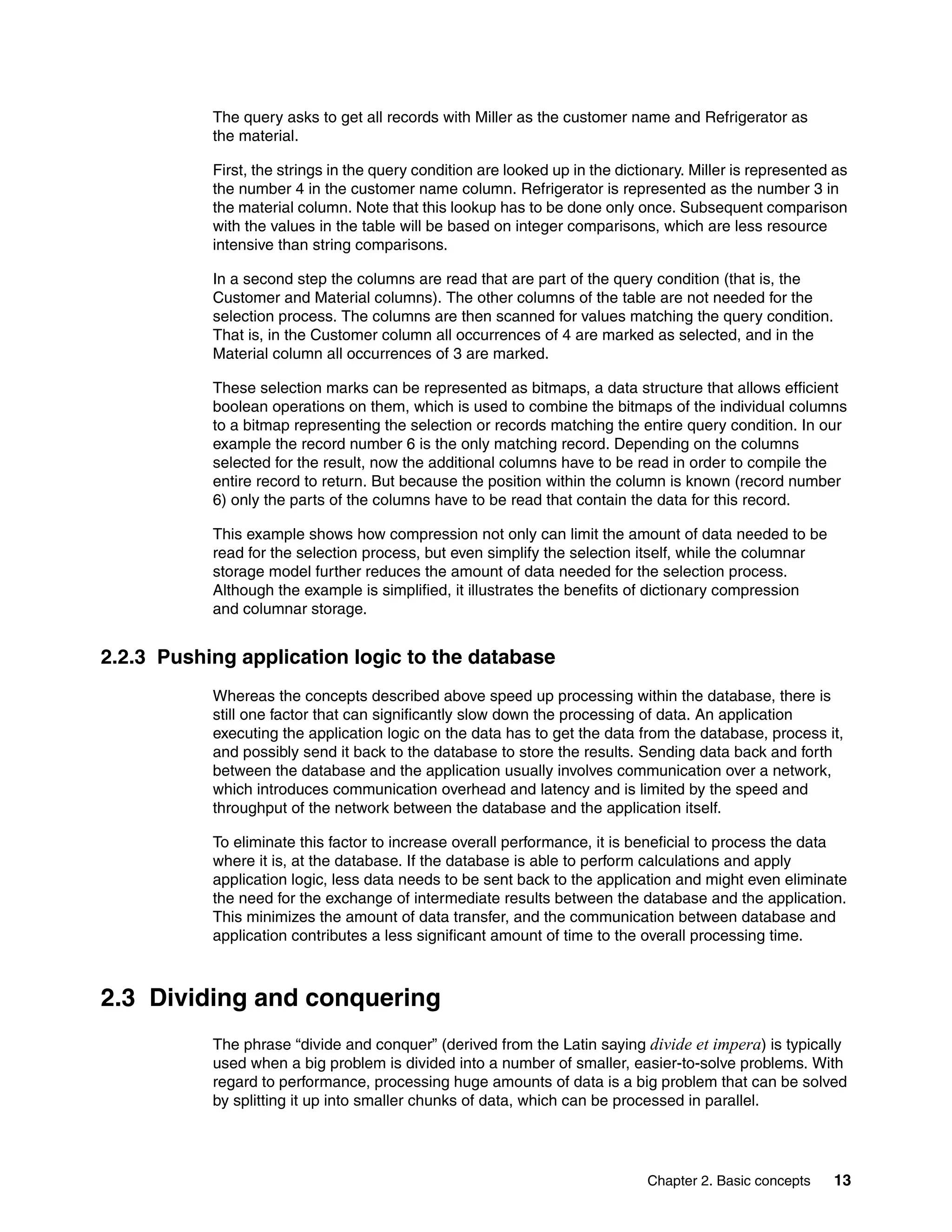 Chapter 2. Basic concepts 13
The query asks to get all records with Miller as the customer name and Refrigerator as
the material.
First, the strings in the query condition are looked up in the dictionary. Miller is represented as
the number 4 in the customer name column. Refrigerator is represented as the number 3 in
the material column. Note that this lookup has to be done only once. Subsequent comparison
with the values in the table will be based on integer comparisons, which are less resource
intensive than string comparisons.
In a second step the columns are read that are part of the query condition (that is, the
Customer and Material columns). The other columns of the table are not needed for the
selection process. The columns are then scanned for values matching the query condition.
That is, in the Customer column all occurrences of 4 are marked as selected, and in the
Material column all occurrences of 3 are marked.
These selection marks can be represented as bitmaps, a data structure that allows efficient
boolean operations on them, which is used to combine the bitmaps of the individual columns
to a bitmap representing the selection or records matching the entire query condition. In our
example the record number 6 is the only matching record. Depending on the columns
selected for the result, now the additional columns have to be read in order to compile the
entire record to return. But because the position within the column is known (record number
6) only the parts of the columns have to be read that contain the data for this record.
This example shows how compression not only can limit the amount of data needed to be
read for the selection process, but even simplify the selection itself, while the columnar
storage model further reduces the amount of data needed for the selection process.
Although the example is simplified, it illustrates the benefits of dictionary compression
and columnar storage.
2.2.3 Pushing application logic to the database
Whereas the concepts described above speed up processing within the database, there is
still one factor that can significantly slow down the processing of data. An application
executing the application logic on the data has to get the data from the database, process it,
and possibly send it back to the database to store the results. Sending data back and forth
between the database and the application usually involves communication over a network,
which introduces communication overhead and latency and is limited by the speed and
throughput of the network between the database and the application itself.
To eliminate this factor to increase overall performance, it is beneficial to process the data
where it is, at the database. If the database is able to perform calculations and apply
application logic, less data needs to be sent back to the application and might even eliminate
the need for the exchange of intermediate results between the database and the application.
This minimizes the amount of data transfer, and the communication between database and
application contributes a less significant amount of time to the overall processing time.
2.3 Dividing and conquering
The phrase “divide and conquer” (derived from the Latin saying divide et impera) is typically
used when a big problem is divided into a number of smaller, easier-to-solve problems. With
regard to performance, processing huge amounts of data is a big problem that can be solved
by splitting it up into smaller chunks of data, which can be processed in parallel.
 