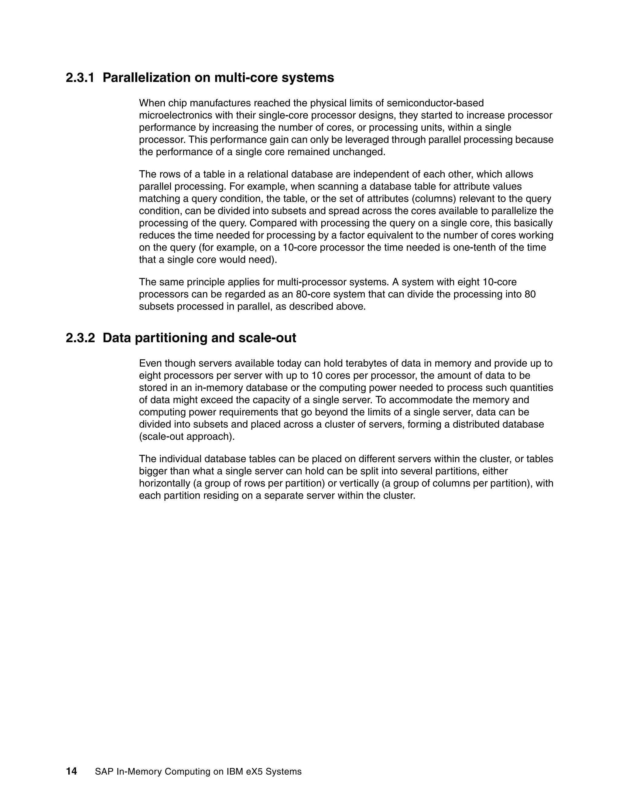 14 SAP In-Memory Computing on IBM eX5 Systems
2.3.1 Parallelization on multi-core systems
When chip manufactures reached the physical limits of semiconductor-based
microelectronics with their single-core processor designs, they started to increase processor
performance by increasing the number of cores, or processing units, within a single
processor. This performance gain can only be leveraged through parallel processing because
the performance of a single core remained unchanged.
The rows of a table in a relational database are independent of each other, which allows
parallel processing. For example, when scanning a database table for attribute values
matching a query condition, the table, or the set of attributes (columns) relevant to the query
condition, can be divided into subsets and spread across the cores available to parallelize the
processing of the query. Compared with processing the query on a single core, this basically
reduces the time needed for processing by a factor equivalent to the number of cores working
on the query (for example, on a 10-core processor the time needed is one-tenth of the time
that a single core would need).
The same principle applies for multi-processor systems. A system with eight 10-core
processors can be regarded as an 80-core system that can divide the processing into 80
subsets processed in parallel, as described above.
2.3.2 Data partitioning and scale-out
Even though servers available today can hold terabytes of data in memory and provide up to
eight processors per server with up to 10 cores per processor, the amount of data to be
stored in an in-memory database or the computing power needed to process such quantities
of data might exceed the capacity of a single server. To accommodate the memory and
computing power requirements that go beyond the limits of a single server, data can be
divided into subsets and placed across a cluster of servers, forming a distributed database
(scale-out approach).
The individual database tables can be placed on different servers within the cluster, or tables
bigger than what a single server can hold can be split into several partitions, either
horizontally (a group of rows per partition) or vertically (a group of columns per partition), with
each partition residing on a separate server within the cluster.
 
