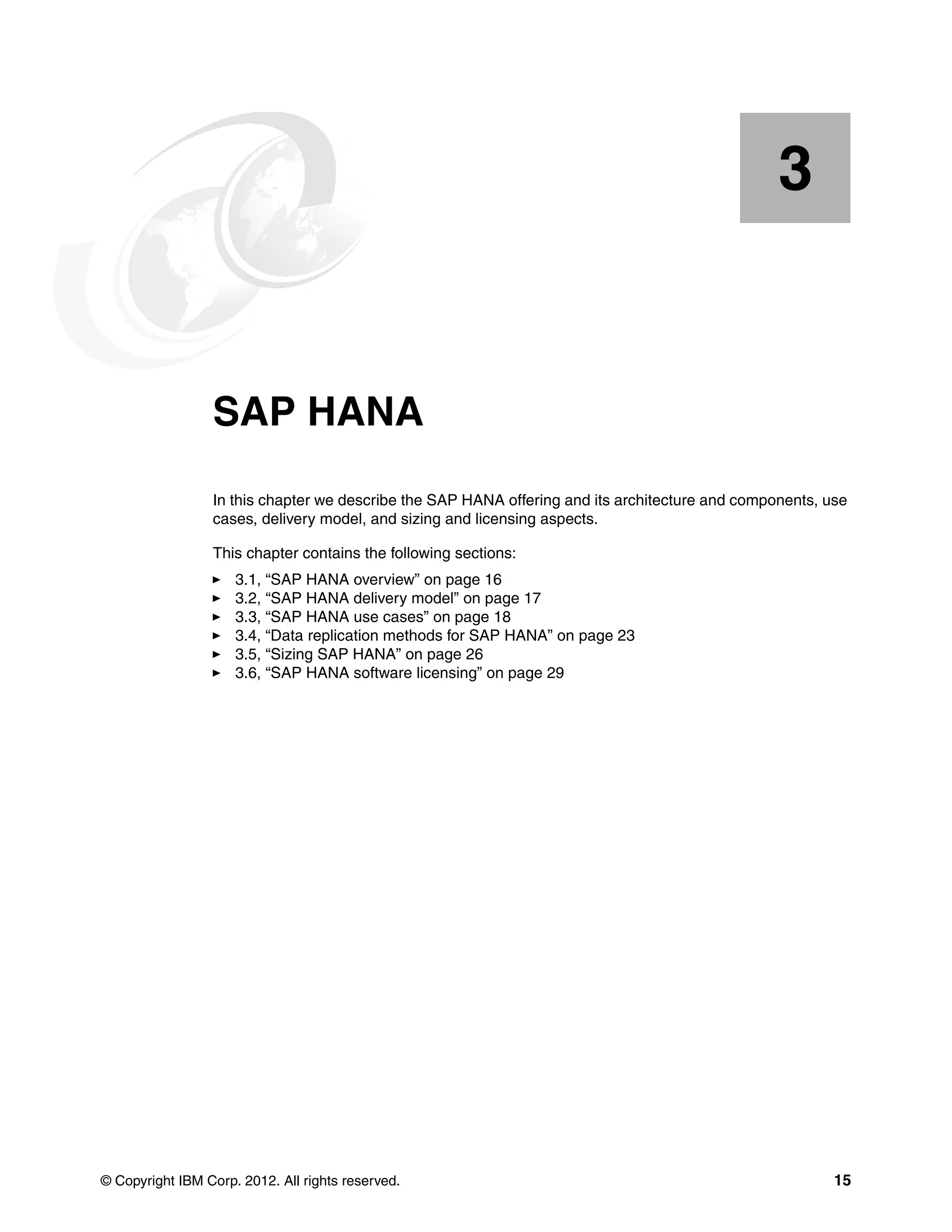 © Copyright IBM Corp. 2012. All rights reserved. 15
Chapter 3. SAP HANA
In this chapter we describe the SAP HANA offering and its architecture and components, use
cases, delivery model, and sizing and licensing aspects.
This chapter contains the following sections:
򐂰 3.1, “SAP HANA overview” on page 16
򐂰 3.2, “SAP HANA delivery model” on page 17
򐂰 3.3, “SAP HANA use cases” on page 18
򐂰 3.4, “Data replication methods for SAP HANA” on page 23
򐂰 3.5, “Sizing SAP HANA” on page 26
򐂰 3.6, “SAP HANA software licensing” on page 29
3
 