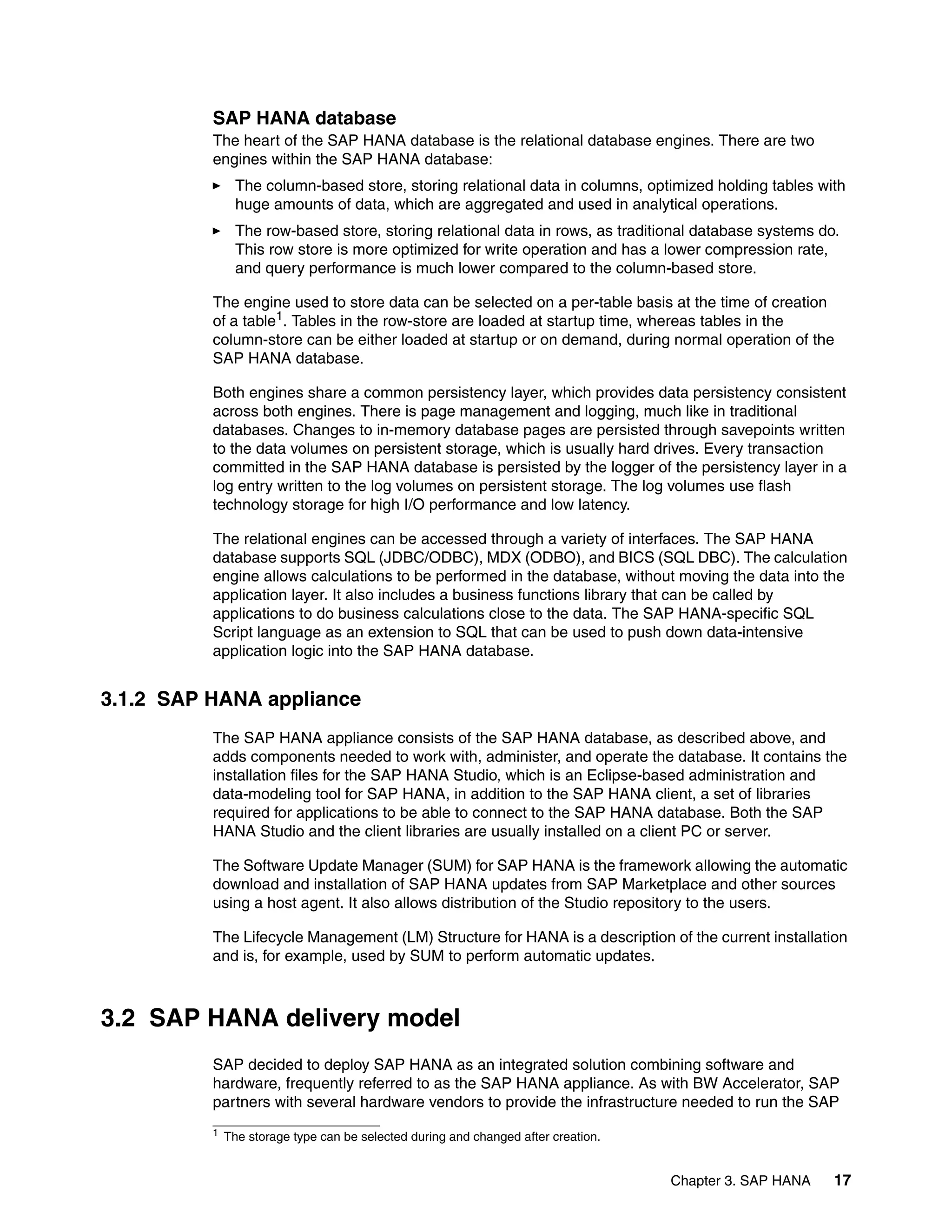 Chapter 3. SAP HANA 17
SAP HANA database
The heart of the SAP HANA database is the relational database engines. There are two
engines within the SAP HANA database:
򐂰 The column-based store, storing relational data in columns, optimized holding tables with
huge amounts of data, which are aggregated and used in analytical operations.
򐂰 The row-based store, storing relational data in rows, as traditional database systems do.
This row store is more optimized for write operation and has a lower compression rate,
and query performance is much lower compared to the column-based store.
The engine used to store data can be selected on a per-table basis at the time of creation
of a table1. Tables in the row-store are loaded at startup time, whereas tables in the
column-store can be either loaded at startup or on demand, during normal operation of the
SAP HANA database.
Both engines share a common persistency layer, which provides data persistency consistent
across both engines. There is page management and logging, much like in traditional
databases. Changes to in-memory database pages are persisted through savepoints written
to the data volumes on persistent storage, which is usually hard drives. Every transaction
committed in the SAP HANA database is persisted by the logger of the persistency layer in a
log entry written to the log volumes on persistent storage. The log volumes use flash
technology storage for high I/O performance and low latency.
The relational engines can be accessed through a variety of interfaces. The SAP HANA
database supports SQL (JDBC/ODBC), MDX (ODBO), and BICS (SQL DBC). The calculation
engine allows calculations to be performed in the database, without moving the data into the
application layer. It also includes a business functions library that can be called by
applications to do business calculations close to the data. The SAP HANA-specific SQL
Script language as an extension to SQL that can be used to push down data-intensive
application logic into the SAP HANA database.
3.1.2 SAP HANA appliance
The SAP HANA appliance consists of the SAP HANA database, as described above, and
adds components needed to work with, administer, and operate the database. It contains the
installation files for the SAP HANA Studio, which is an Eclipse-based administration and
data-modeling tool for SAP HANA, in addition to the SAP HANA client, a set of libraries
required for applications to be able to connect to the SAP HANA database. Both the SAP
HANA Studio and the client libraries are usually installed on a client PC or server.
The Software Update Manager (SUM) for SAP HANA is the framework allowing the automatic
download and installation of SAP HANA updates from SAP Marketplace and other sources
using a host agent. It also allows distribution of the Studio repository to the users.
The Lifecycle Management (LM) Structure for HANA is a description of the current installation
and is, for example, used by SUM to perform automatic updates.
3.2 SAP HANA delivery model
SAP decided to deploy SAP HANA as an integrated solution combining software and
hardware, frequently referred to as the SAP HANA appliance. As with BW Accelerator, SAP
partners with several hardware vendors to provide the infrastructure needed to run the SAP
1 The storage type can be selected during and changed after creation.
 