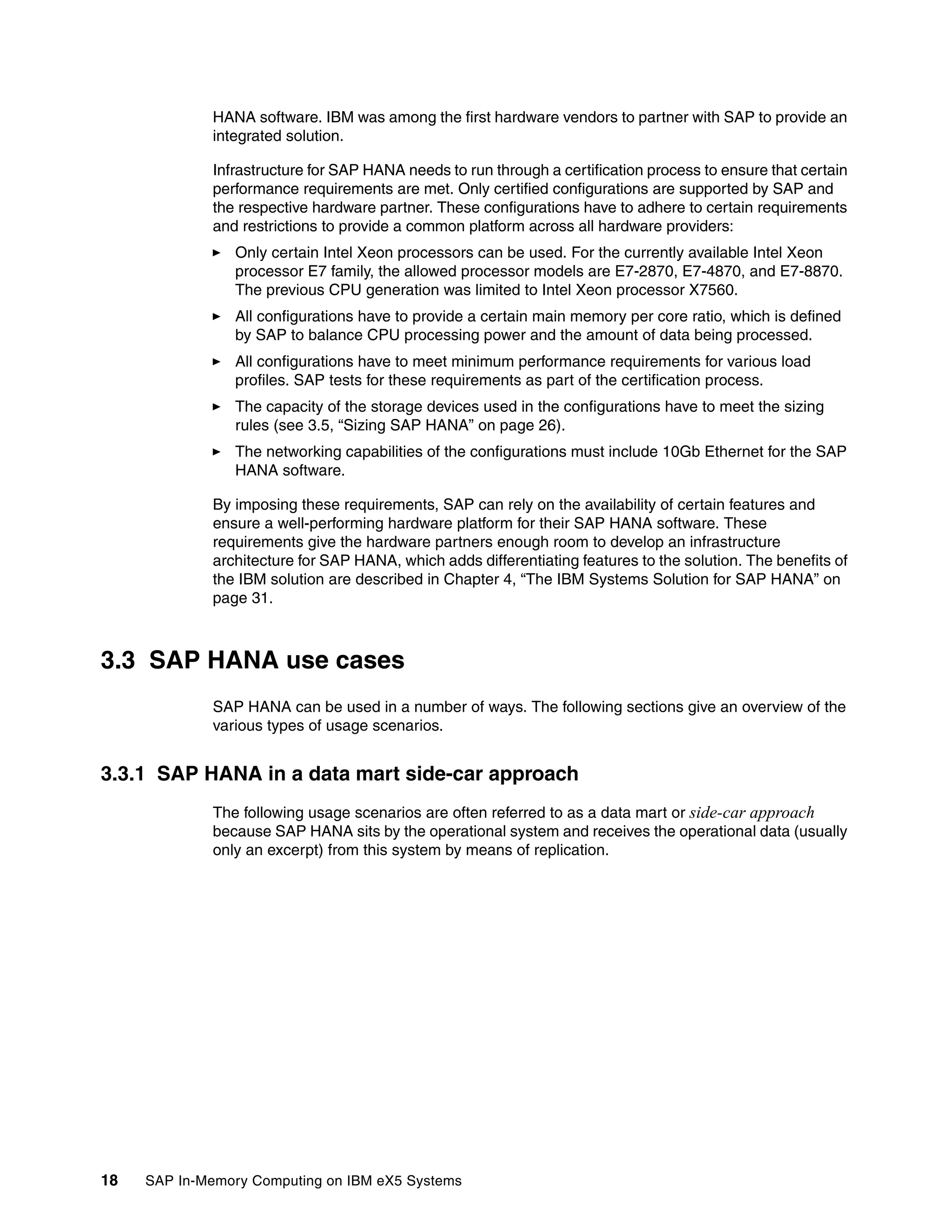 18 SAP In-Memory Computing on IBM eX5 Systems
HANA software. IBM was among the first hardware vendors to partner with SAP to provide an
integrated solution.
Infrastructure for SAP HANA needs to run through a certification process to ensure that certain
performance requirements are met. Only certified configurations are supported by SAP and
the respective hardware partner. These configurations have to adhere to certain requirements
and restrictions to provide a common platform across all hardware providers:
򐂰 Only certain Intel Xeon processors can be used. For the currently available Intel Xeon
processor E7 family, the allowed processor models are E7-2870, E7-4870, and E7-8870.
The previous CPU generation was limited to Intel Xeon processor X7560.
򐂰 All configurations have to provide a certain main memory per core ratio, which is defined
by SAP to balance CPU processing power and the amount of data being processed.
򐂰 All configurations have to meet minimum performance requirements for various load
profiles. SAP tests for these requirements as part of the certification process.
򐂰 The capacity of the storage devices used in the configurations have to meet the sizing
rules (see 3.5, “Sizing SAP HANA” on page 26).
򐂰 The networking capabilities of the configurations must include 10Gb Ethernet for the SAP
HANA software.
By imposing these requirements, SAP can rely on the availability of certain features and
ensure a well-performing hardware platform for their SAP HANA software. These
requirements give the hardware partners enough room to develop an infrastructure
architecture for SAP HANA, which adds differentiating features to the solution. The benefits of
the IBM solution are described in Chapter 4, “The IBM Systems Solution for SAP HANA” on
page 31.
3.3 SAP HANA use cases
SAP HANA can be used in a number of ways. The following sections give an overview of the
various types of usage scenarios.
3.3.1 SAP HANA in a data mart side-car approach
The following usage scenarios are often referred to as a data mart or side-car approach
because SAP HANA sits by the operational system and receives the operational data (usually
only an excerpt) from this system by means of replication.
 