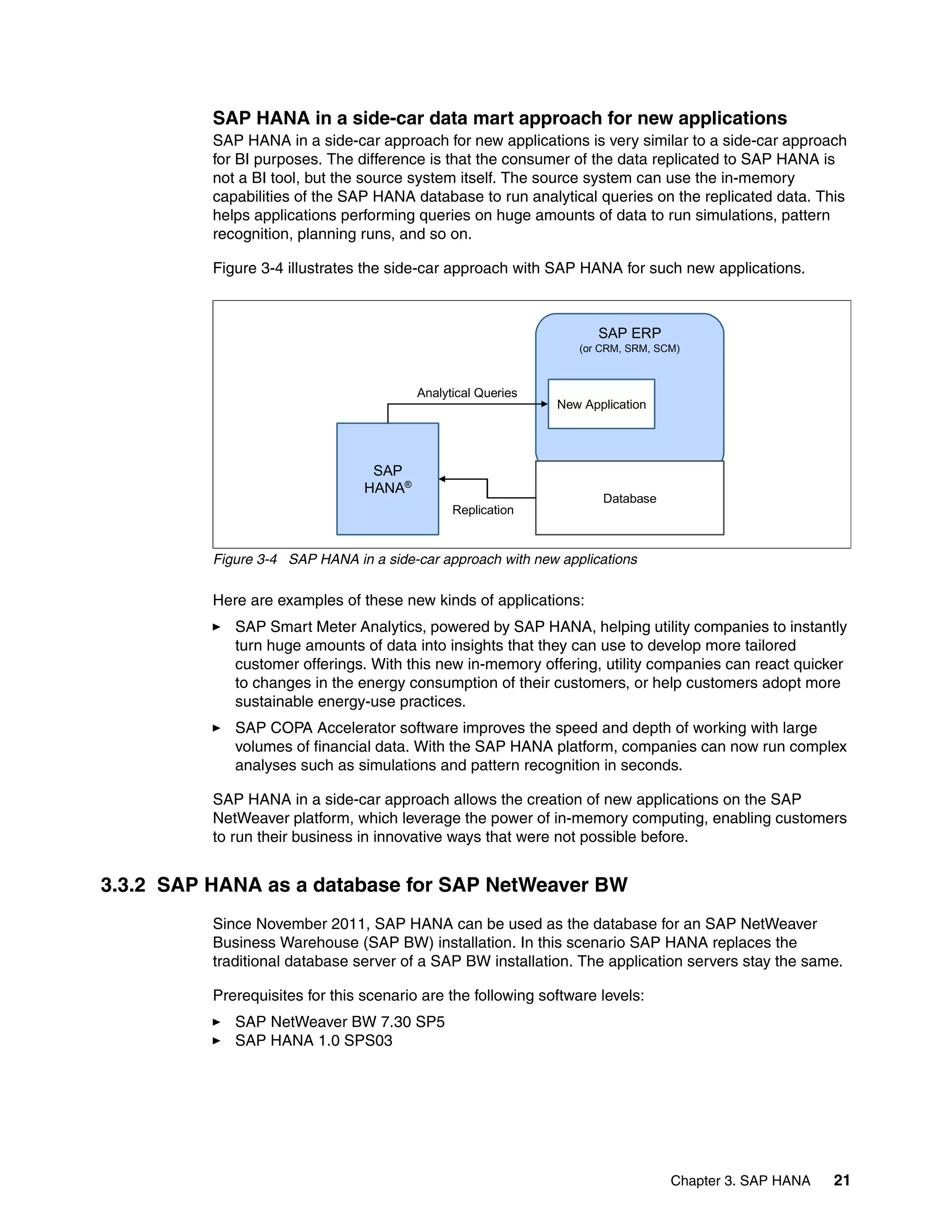 Chapter 3. SAP HANA 21
SAP HANA in a side-car data mart approach for new applications
SAP HANA in a side-car approach for new applications is very similar to a side-car approach
for BI purposes. The difference is that the consumer of the data replicated to SAP HANA is
not a BI tool, but the source system itself. The source system can use the in-memory
capabilities of the SAP HANA database to run analytical queries on the replicated data. This
helps applications performing queries on huge amounts of data to run simulations, pattern
recognition, planning runs, and so on.
Figure 3-4 illustrates the side-car approach with SAP HANA for such new applications.
Figure 3-4 SAP HANA in a side-car approach with new applications
Here are examples of these new kinds of applications:
򐂰 SAP Smart Meter Analytics, powered by SAP HANA, helping utility companies to instantly
turn huge amounts of data into insights that they can use to develop more tailored
customer offerings. With this new in-memory offering, utility companies can react quicker
to changes in the energy consumption of their customers, or help customers adopt more
sustainable energy-use practices.
򐂰 SAP COPA Accelerator software improves the speed and depth of working with large
volumes of financial data. With the SAP HANA platform, companies can now run complex
analyses such as simulations and pattern recognition in seconds.
SAP HANA in a side-car approach allows the creation of new applications on the SAP
NetWeaver platform, which leverage the power of in-memory computing, enabling customers
to run their business in innovative ways that were not possible before.
3.3.2 SAP HANA as a database for SAP NetWeaver BW
Since November 2011, SAP HANA can be used as the database for an SAP NetWeaver
Business Warehouse (SAP BW) installation. In this scenario SAP HANA replaces the
traditional database server of a SAP BW installation. The application servers stay the same.
Prerequisites for this scenario are the following software levels:
򐂰 SAP NetWeaver BW 7.30 SP5
򐂰 SAP HANA 1.0 SPS03
SAP ERP
(or CRM, SRM, SCM)
Database
SAP
HANA®
Replication
New Application
Analytical Queries
 