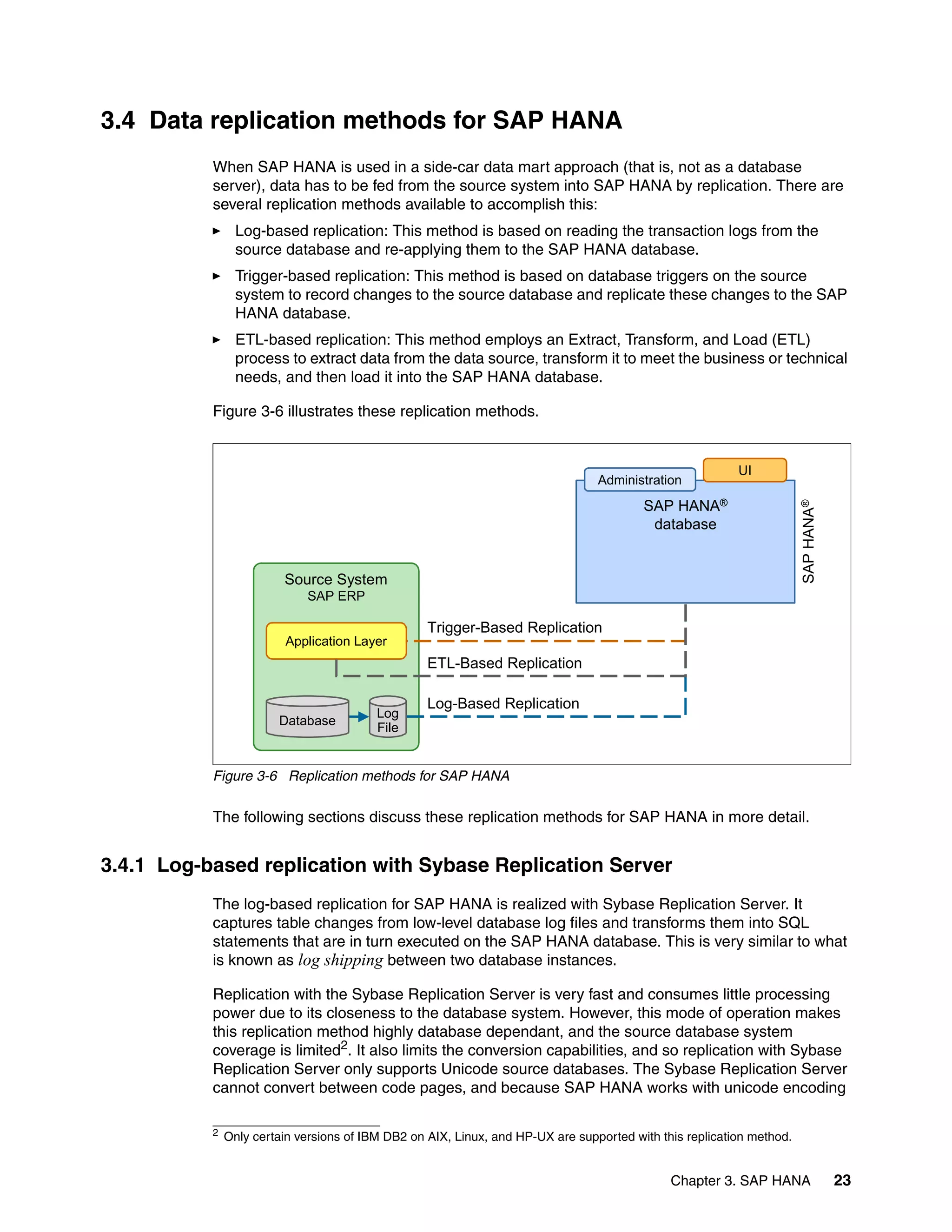 Chapter 3. SAP HANA 23
3.4 Data replication methods for SAP HANA
When SAP HANA is used in a side-car data mart approach (that is, not as a database
server), data has to be fed from the source system into SAP HANA by replication. There are
several replication methods available to accomplish this:
򐂰 Log-based replication: This method is based on reading the transaction logs from the
source database and re-applying them to the SAP HANA database.
򐂰 Trigger-based replication: This method is based on database triggers on the source
system to record changes to the source database and replicate these changes to the SAP
HANA database.
򐂰 ETL-based replication: This method employs an Extract, Transform, and Load (ETL)
process to extract data from the data source, transform it to meet the business or technical
needs, and then load it into the SAP HANA database.
Figure 3-6 illustrates these replication methods.
Figure 3-6 Replication methods for SAP HANA
The following sections discuss these replication methods for SAP HANA in more detail.
3.4.1 Log-based replication with Sybase Replication Server
The log-based replication for SAP HANA is realized with Sybase Replication Server. It
captures table changes from low-level database log files and transforms them into SQL
statements that are in turn executed on the SAP HANA database. This is very similar to what
is known as log shipping between two database instances.
Replication with the Sybase Replication Server is very fast and consumes little processing
power due to its closeness to the database system. However, this mode of operation makes
this replication method highly database dependant, and the source database system
coverage is limited2. It also limits the conversion capabilities, and so replication with Sybase
Replication Server only supports Unicode source databases. The Sybase Replication Server
cannot convert between code pages, and because SAP HANA works with unicode encoding
Source System
SAP ERP
Trigger-Based Replication
ETL-Based Replication
Log-Based Replication
Database
Log
File
Application Layer
SAP HANA®
database
Administration
UI
SAP
HANA
®
2 Only certain versions of IBM DB2 on AIX, Linux, and HP-UX are supported with this replication method.
 