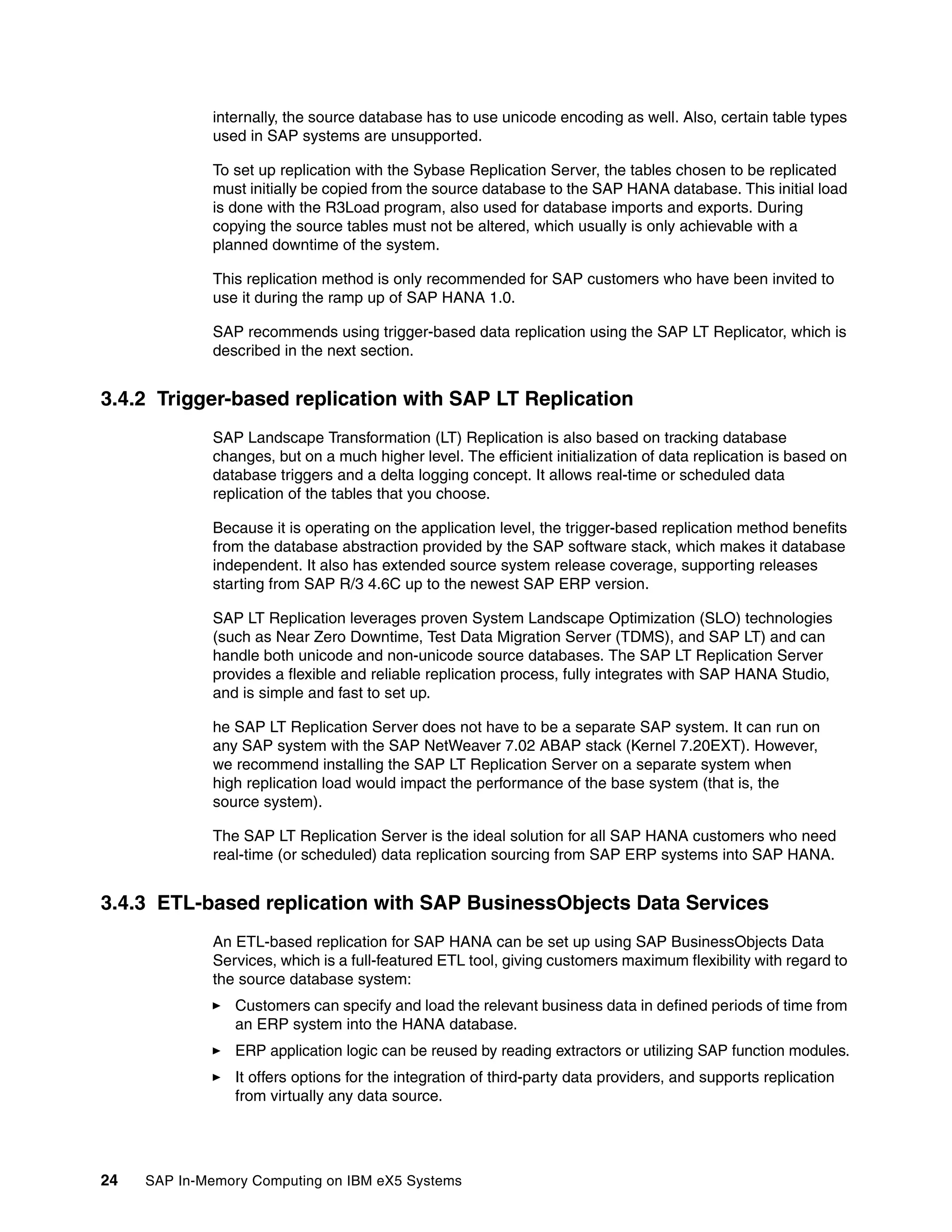 24 SAP In-Memory Computing on IBM eX5 Systems
internally, the source database has to use unicode encoding as well. Also, certain table types
used in SAP systems are unsupported.
To set up replication with the Sybase Replication Server, the tables chosen to be replicated
must initially be copied from the source database to the SAP HANA database. This initial load
is done with the R3Load program, also used for database imports and exports. During
copying the source tables must not be altered, which usually is only achievable with a
planned downtime of the system.
This replication method is only recommended for SAP customers who have been invited to
use it during the ramp up of SAP HANA 1.0.
SAP recommends using trigger-based data replication using the SAP LT Replicator, which is
described in the next section.
3.4.2 Trigger-based replication with SAP LT Replication
SAP Landscape Transformation (LT) Replication is also based on tracking database
changes, but on a much higher level. The efficient initialization of data replication is based on
database triggers and a delta logging concept. It allows real-time or scheduled data
replication of the tables that you choose.
Because it is operating on the application level, the trigger-based replication method benefits
from the database abstraction provided by the SAP software stack, which makes it database
independent. It also has extended source system release coverage, supporting releases
starting from SAP R/3 4.6C up to the newest SAP ERP version.
SAP LT Replication leverages proven System Landscape Optimization (SLO) technologies
(such as Near Zero Downtime, Test Data Migration Server (TDMS), and SAP LT) and can
handle both unicode and non-unicode source databases. The SAP LT Replication Server
provides a flexible and reliable replication process, fully integrates with SAP HANA Studio,
and is simple and fast to set up.
he SAP LT Replication Server does not have to be a separate SAP system. It can run on
any SAP system with the SAP NetWeaver 7.02 ABAP stack (Kernel 7.20EXT). However,
we recommend installing the SAP LT Replication Server on a separate system when
high replication load would impact the performance of the base system (that is, the
source system).
The SAP LT Replication Server is the ideal solution for all SAP HANA customers who need
real-time (or scheduled) data replication sourcing from SAP ERP systems into SAP HANA.
3.4.3 ETL-based replication with SAP BusinessObjects Data Services
An ETL-based replication for SAP HANA can be set up using SAP BusinessObjects Data
Services, which is a full-featured ETL tool, giving customers maximum flexibility with regard to
the source database system:
򐂰 Customers can specify and load the relevant business data in defined periods of time from
an ERP system into the HANA database.
򐂰 ERP application logic can be reused by reading extractors or utilizing SAP function modules.
򐂰 It offers options for the integration of third-party data providers, and supports replication
from virtually any data source.
 