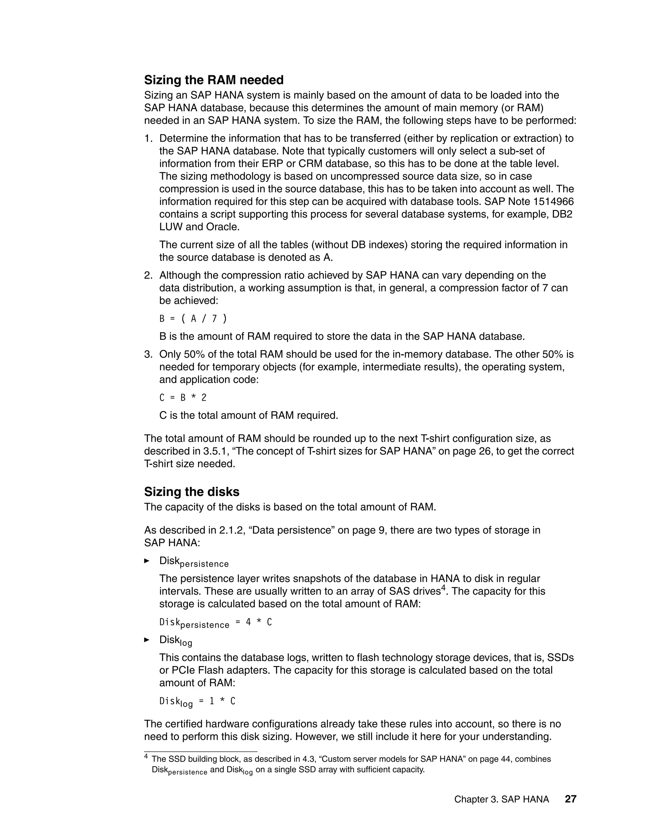 Chapter 3. SAP HANA 27
Sizing the RAM needed
Sizing an SAP HANA system is mainly based on the amount of data to be loaded into the
SAP HANA database, because this determines the amount of main memory (or RAM)
needed in an SAP HANA system. To size the RAM, the following steps have to be performed:
1. Determine the information that has to be transferred (either by replication or extraction) to
the SAP HANA database. Note that typically customers will only select a sub-set of
information from their ERP or CRM database, so this has to be done at the table level.
The sizing methodology is based on uncompressed source data size, so in case
compression is used in the source database, this has to be taken into account as well. The
information required for this step can be acquired with database tools. SAP Note 1514966
contains a script supporting this process for several database systems, for example, DB2
LUW and Oracle.
The current size of all the tables (without DB indexes) storing the required information in
the source database is denoted as A.
2. Although the compression ratio achieved by SAP HANA can vary depending on the
data distribution, a working assumption is that, in general, a compression factor of 7 can
be achieved:
B = ( A / 7 )
B is the amount of RAM required to store the data in the SAP HANA database.
3. Only 50% of the total RAM should be used for the in-memory database. The other 50% is
needed for temporary objects (for example, intermediate results), the operating system,
and application code:
C = B * 2
C is the total amount of RAM required.
The total amount of RAM should be rounded up to the next T-shirt configuration size, as
described in 3.5.1, “The concept of T-shirt sizes for SAP HANA” on page 26, to get the correct
T-shirt size needed.
Sizing the disks
The capacity of the disks is based on the total amount of RAM.
As described in 2.1.2, “Data persistence” on page 9, there are two types of storage in
SAP HANA:
򐂰 Diskpersistence
The persistence layer writes snapshots of the database in HANA to disk in regular
intervals. These are usually written to an array of SAS drives4. The capacity for this
storage is calculated based on the total amount of RAM:
Diskpersistence = 4 * C
򐂰 Disklog
This contains the database logs, written to flash technology storage devices, that is, SSDs
or PCIe Flash adapters. The capacity for this storage is calculated based on the total
amount of RAM:
Disklog = 1 * C
The certified hardware configurations already take these rules into account, so there is no
need to perform this disk sizing. However, we still include it here for your understanding.
4
The SSD building block, as described in 4.3, “Custom server models for SAP HANA” on page 44, combines
Diskpersistence and Disklog on a single SSD array with sufficient capacity.
 