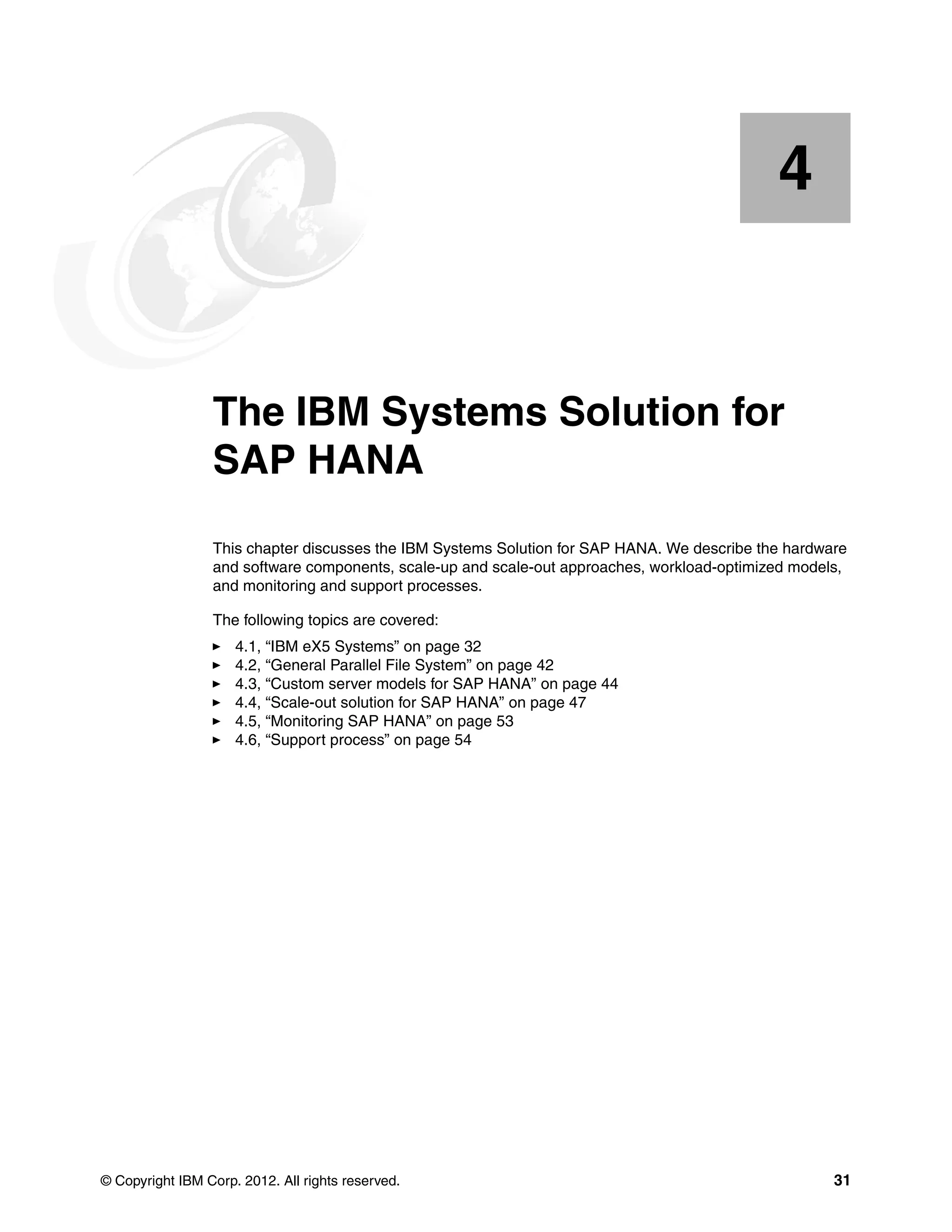 © Copyright IBM Corp. 2012. All rights reserved. 31
Chapter 4. The IBM Systems Solution for
SAP HANA
This chapter discusses the IBM Systems Solution for SAP HANA. We describe the hardware
and software components, scale-up and scale-out approaches, workload-optimized models,
and monitoring and support processes.
The following topics are covered:
򐂰 4.1, “IBM eX5 Systems” on page 32
򐂰 4.2, “General Parallel File System” on page 42
򐂰 4.3, “Custom server models for SAP HANA” on page 44
򐂰 4.4, “Scale-out solution for SAP HANA” on page 47
򐂰 4.5, “Monitoring SAP HANA” on page 53
򐂰 4.6, “Support process” on page 54
4
 