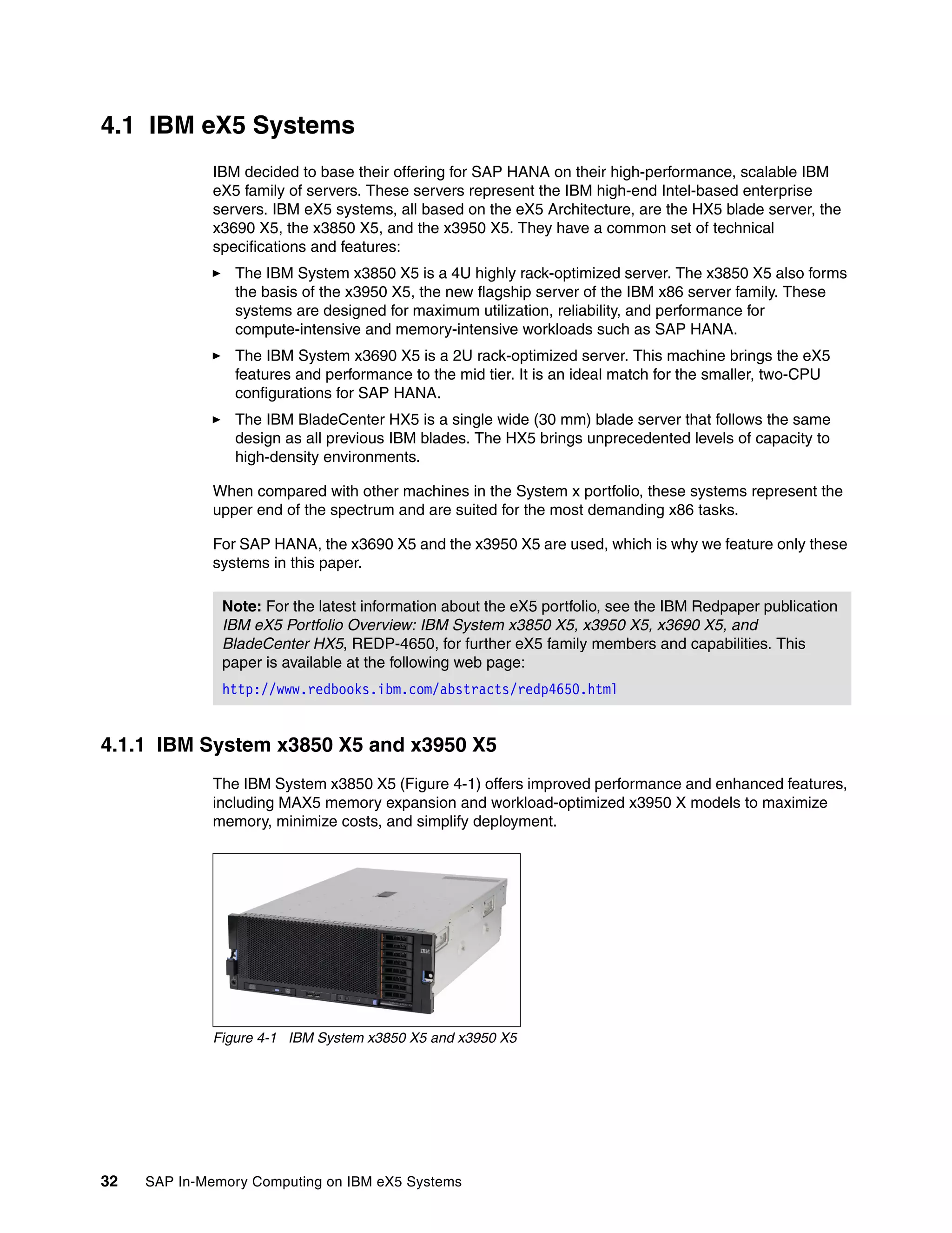 32 SAP In-Memory Computing on IBM eX5 Systems
4.1 IBM eX5 Systems
IBM decided to base their offering for SAP HANA on their high-performance, scalable IBM
eX5 family of servers. These servers represent the IBM high-end Intel-based enterprise
servers. IBM eX5 systems, all based on the eX5 Architecture, are the HX5 blade server, the
x3690 X5, the x3850 X5, and the x3950 X5. They have a common set of technical
specifications and features:
򐂰 The IBM System x3850 X5 is a 4U highly rack-optimized server. The x3850 X5 also forms
the basis of the x3950 X5, the new flagship server of the IBM x86 server family. These
systems are designed for maximum utilization, reliability, and performance for
compute-intensive and memory-intensive workloads such as SAP HANA.
򐂰 The IBM System x3690 X5 is a 2U rack-optimized server. This machine brings the eX5
features and performance to the mid tier. It is an ideal match for the smaller, two-CPU
configurations for SAP HANA.
򐂰 The IBM BladeCenter HX5 is a single wide (30 mm) blade server that follows the same
design as all previous IBM blades. The HX5 brings unprecedented levels of capacity to
high-density environments.
When compared with other machines in the System x portfolio, these systems represent the
upper end of the spectrum and are suited for the most demanding x86 tasks.
For SAP HANA, the x3690 X5 and the x3950 X5 are used, which is why we feature only these
systems in this paper.
4.1.1 IBM System x3850 X5 and x3950 X5
The IBM System x3850 X5 (Figure 4-1) offers improved performance and enhanced features,
including MAX5 memory expansion and workload-optimized x3950 X models to maximize
memory, minimize costs, and simplify deployment.
Figure 4-1 IBM System x3850 X5 and x3950 X5
Note: For the latest information about the eX5 portfolio, see the IBM Redpaper publication
IBM eX5 Portfolio Overview: IBM System x3850 X5, x3950 X5, x3690 X5, and
BladeCenter HX5, REDP-4650, for further eX5 family members and capabilities. This
paper is available at the following web page:
http://www.redbooks.ibm.com/abstracts/redp4650.html
 
