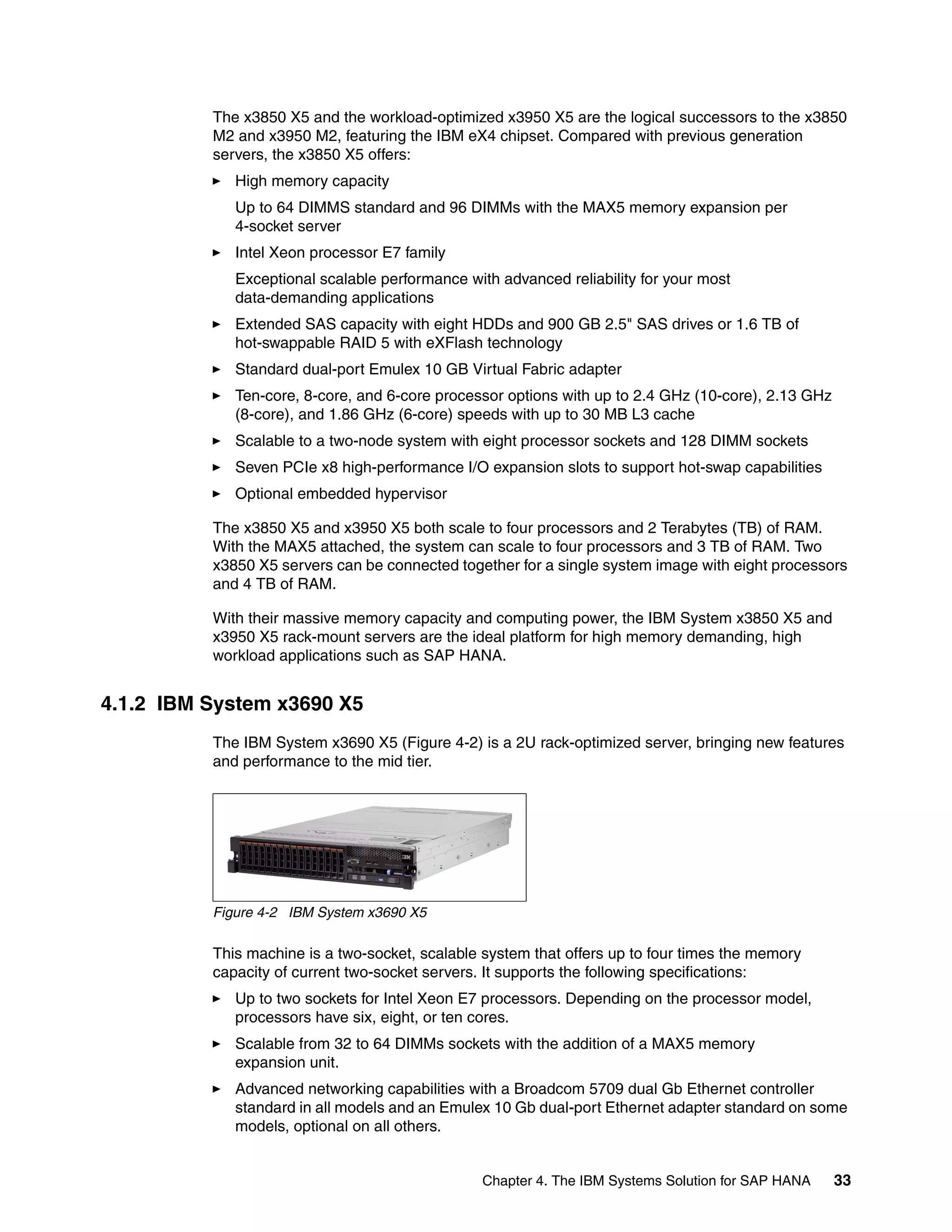 Chapter 4. The IBM Systems Solution for SAP HANA 33
The x3850 X5 and the workload-optimized x3950 X5 are the logical successors to the x3850
M2 and x3950 M2, featuring the IBM eX4 chipset. Compared with previous generation
servers, the x3850 X5 offers:
򐂰 High memory capacity
Up to 64 DIMMS standard and 96 DIMMs with the MAX5 memory expansion per
4-socket server
򐂰 Intel Xeon processor E7 family
Exceptional scalable performance with advanced reliability for your most
data-demanding applications
򐂰 Extended SAS capacity with eight HDDs and 900 GB 2.5" SAS drives or 1.6 TB of
hot-swappable RAID 5 with eXFlash technology
򐂰 Standard dual-port Emulex 10 GB Virtual Fabric adapter
򐂰 Ten-core, 8-core, and 6-core processor options with up to 2.4 GHz (10-core), 2.13 GHz
(8-core), and 1.86 GHz (6-core) speeds with up to 30 MB L3 cache
򐂰 Scalable to a two-node system with eight processor sockets and 128 DIMM sockets
򐂰 Seven PCIe x8 high-performance I/O expansion slots to support hot-swap capabilities
򐂰 Optional embedded hypervisor
The x3850 X5 and x3950 X5 both scale to four processors and 2 Terabytes (TB) of RAM.
With the MAX5 attached, the system can scale to four processors and 3 TB of RAM. Two
x3850 X5 servers can be connected together for a single system image with eight processors
and 4 TB of RAM.
With their massive memory capacity and computing power, the IBM System x3850 X5 and
x3950 X5 rack-mount servers are the ideal platform for high memory demanding, high
workload applications such as SAP HANA.
4.1.2 IBM System x3690 X5
The IBM System x3690 X5 (Figure 4-2) is a 2U rack-optimized server, bringing new features
and performance to the mid tier.
Figure 4-2 IBM System x3690 X5
This machine is a two-socket, scalable system that offers up to four times the memory
capacity of current two-socket servers. It supports the following specifications:
򐂰 Up to two sockets for Intel Xeon E7 processors. Depending on the processor model,
processors have six, eight, or ten cores.
򐂰 Scalable from 32 to 64 DIMMs sockets with the addition of a MAX5 memory
expansion unit.
򐂰 Advanced networking capabilities with a Broadcom 5709 dual Gb Ethernet controller
standard in all models and an Emulex 10 Gb dual-port Ethernet adapter standard on some
models, optional on all others.
 