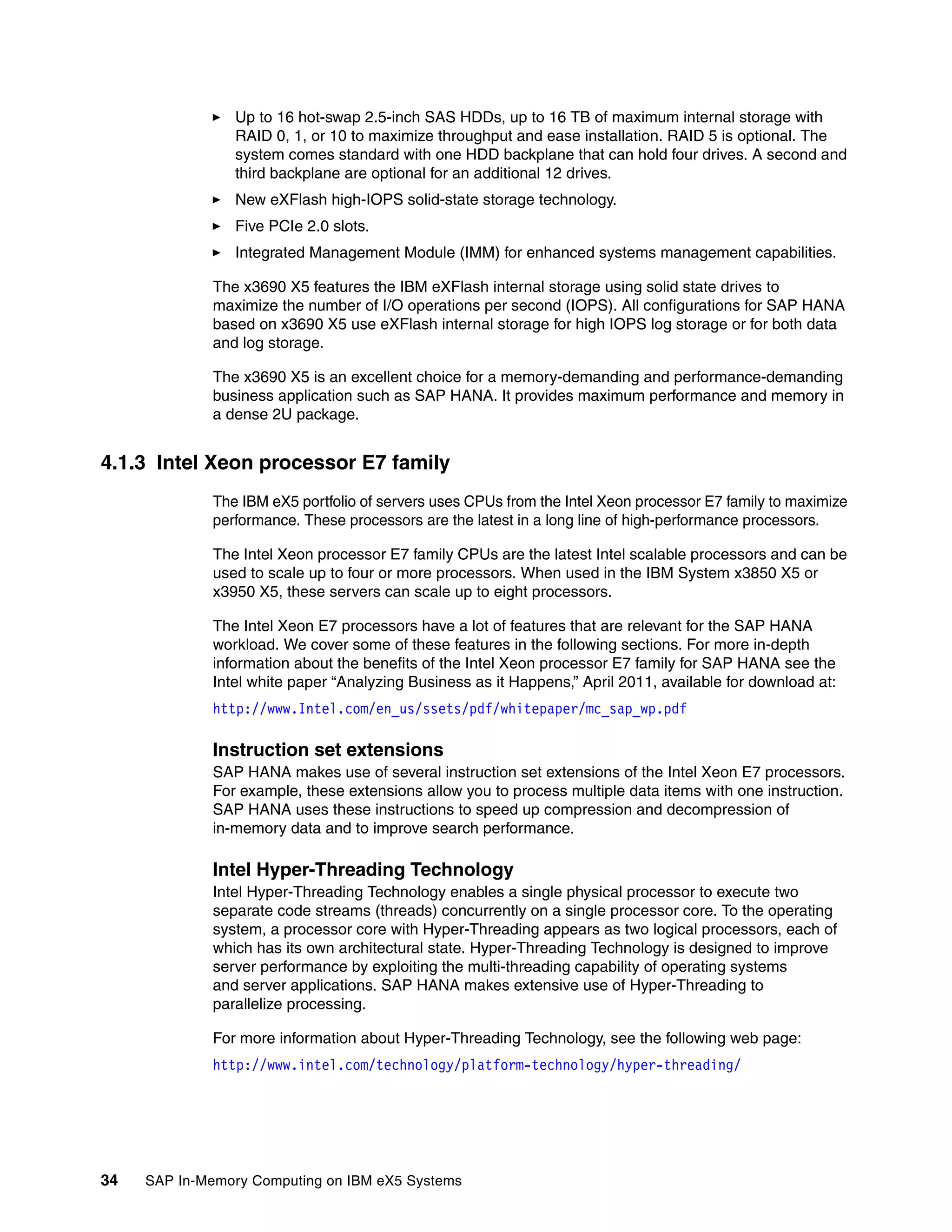 34 SAP In-Memory Computing on IBM eX5 Systems
򐂰 Up to 16 hot-swap 2.5-inch SAS HDDs, up to 16 TB of maximum internal storage with
RAID 0, 1, or 10 to maximize throughput and ease installation. RAID 5 is optional. The
system comes standard with one HDD backplane that can hold four drives. A second and
third backplane are optional for an additional 12 drives.
򐂰 New eXFlash high-IOPS solid-state storage technology.
򐂰 Five PCIe 2.0 slots.
򐂰 Integrated Management Module (IMM) for enhanced systems management capabilities.
The x3690 X5 features the IBM eXFlash internal storage using solid state drives to
maximize the number of I/O operations per second (IOPS). All configurations for SAP HANA
based on x3690 X5 use eXFlash internal storage for high IOPS log storage or for both data
and log storage.
The x3690 X5 is an excellent choice for a memory-demanding and performance-demanding
business application such as SAP HANA. It provides maximum performance and memory in
a dense 2U package.
4.1.3 Intel Xeon processor E7 family
The IBM eX5 portfolio of servers uses CPUs from the Intel Xeon processor E7 family to maximize
performance. These processors are the latest in a long line of high-performance processors.
The Intel Xeon processor E7 family CPUs are the latest Intel scalable processors and can be
used to scale up to four or more processors. When used in the IBM System x3850 X5 or
x3950 X5, these servers can scale up to eight processors.
The Intel Xeon E7 processors have a lot of features that are relevant for the SAP HANA
workload. We cover some of these features in the following sections. For more in-depth
information about the benefits of the Intel Xeon processor E7 family for SAP HANA see the
Intel white paper “Analyzing Business as it Happens,” April 2011, available for download at:
http://www.Intel.com/en_us/ssets/pdf/whitepaper/mc_sap_wp.pdf
Instruction set extensions
SAP HANA makes use of several instruction set extensions of the Intel Xeon E7 processors.
For example, these extensions allow you to process multiple data items with one instruction.
SAP HANA uses these instructions to speed up compression and decompression of
in-memory data and to improve search performance.
Intel Hyper-Threading Technology
Intel Hyper-Threading Technology enables a single physical processor to execute two
separate code streams (threads) concurrently on a single processor core. To the operating
system, a processor core with Hyper-Threading appears as two logical processors, each of
which has its own architectural state. Hyper-Threading Technology is designed to improve
server performance by exploiting the multi-threading capability of operating systems
and server applications. SAP HANA makes extensive use of Hyper-Threading to
parallelize processing.
For more information about Hyper-Threading Technology, see the following web page:
http://www.intel.com/technology/platform-technology/hyper-threading/
 