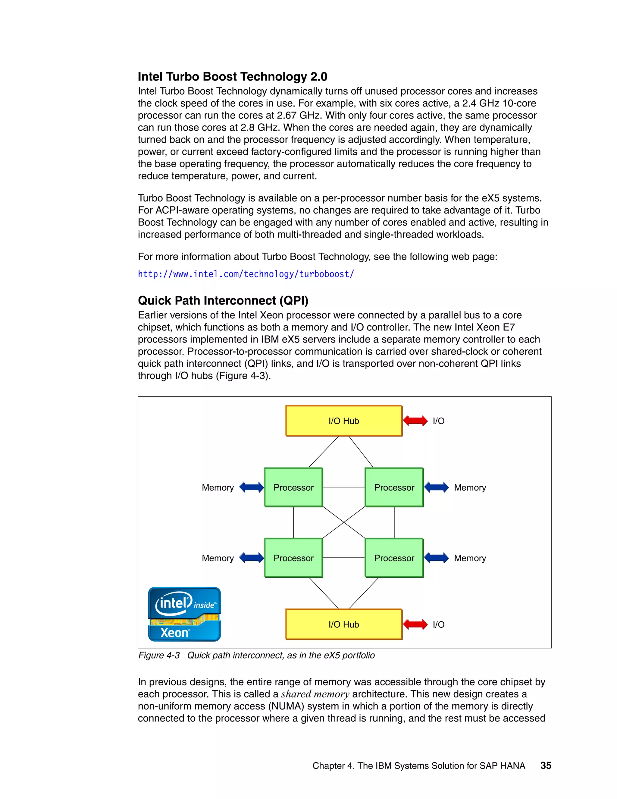 Chapter 4. The IBM Systems Solution for SAP HANA 35
Intel Turbo Boost Technology 2.0
Intel Turbo Boost Technology dynamically turns off unused processor cores and increases
the clock speed of the cores in use. For example, with six cores active, a 2.4 GHz 10-core
processor can run the cores at 2.67 GHz. With only four cores active, the same processor
can run those cores at 2.8 GHz. When the cores are needed again, they are dynamically
turned back on and the processor frequency is adjusted accordingly. When temperature,
power, or current exceed factory-configured limits and the processor is running higher than
the base operating frequency, the processor automatically reduces the core frequency to
reduce temperature, power, and current.
Turbo Boost Technology is available on a per-processor number basis for the eX5 systems.
For ACPI-aware operating systems, no changes are required to take advantage of it. Turbo
Boost Technology can be engaged with any number of cores enabled and active, resulting in
increased performance of both multi-threaded and single-threaded workloads.
For more information about Turbo Boost Technology, see the following web page:
http://www.intel.com/technology/turboboost/
Quick Path Interconnect (QPI)
Earlier versions of the Intel Xeon processor were connected by a parallel bus to a core
chipset, which functions as both a memory and I/O controller. The new Intel Xeon E7
processors implemented in IBM eX5 servers include a separate memory controller to each
processor. Processor-to-processor communication is carried over shared-clock or coherent
quick path interconnect (QPI) links, and I/O is transported over non-coherent QPI links
through I/O hubs (Figure 4-3).
Figure 4-3 Quick path interconnect, as in the eX5 portfolio
In previous designs, the entire range of memory was accessible through the core chipset by
each processor. This is called a shared memory architecture. This new design creates a
non-uniform memory access (NUMA) system in which a portion of the memory is directly
connected to the processor where a given thread is running, and the rest must be accessed
I/O Hub
Processor Processor
Processor Processor
I/O Hub
Memory
I/O
I/O
Memory
Memory Memory
 