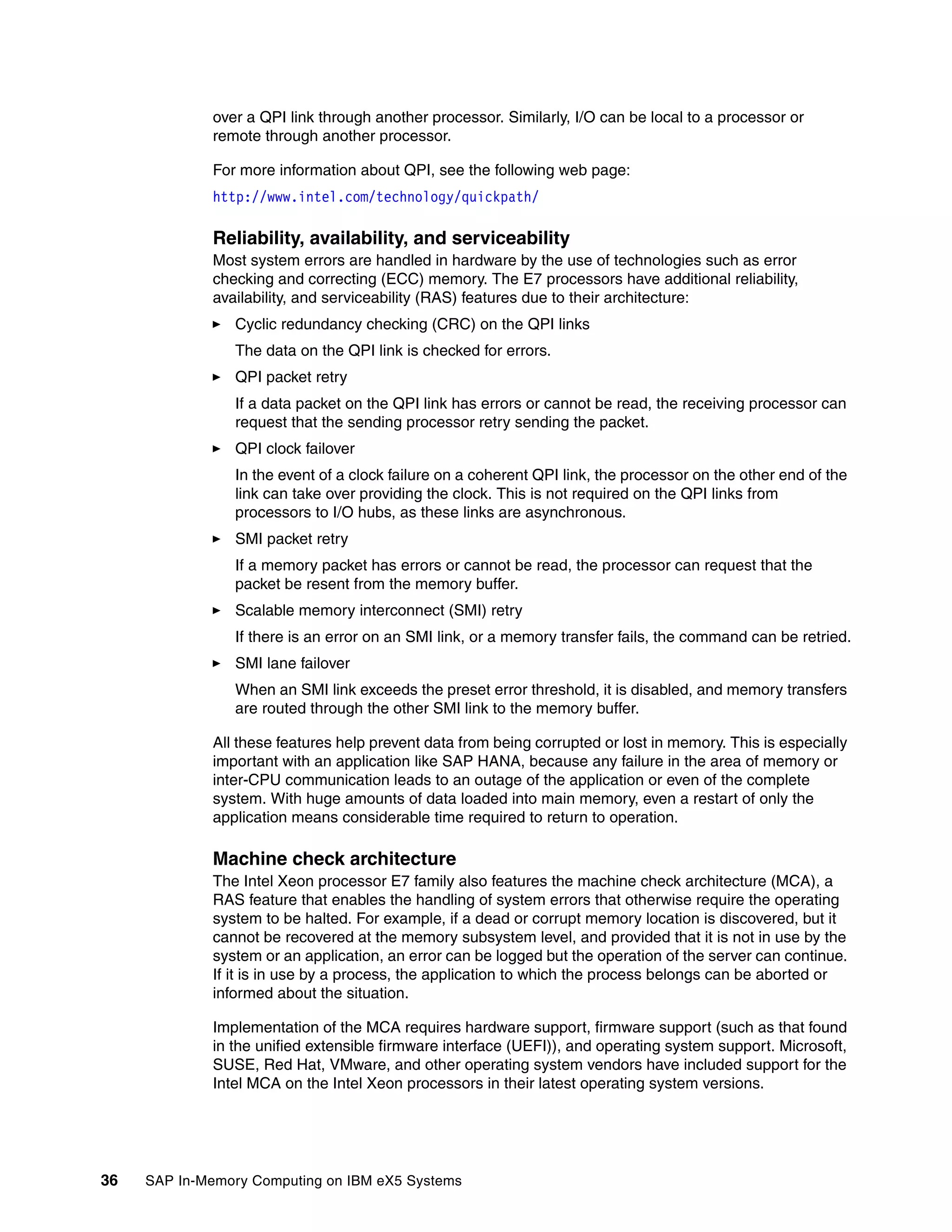 36 SAP In-Memory Computing on IBM eX5 Systems
over a QPI link through another processor. Similarly, I/O can be local to a processor or
remote through another processor.
For more information about QPI, see the following web page:
http://www.intel.com/technology/quickpath/
Reliability, availability, and serviceability
Most system errors are handled in hardware by the use of technologies such as error
checking and correcting (ECC) memory. The E7 processors have additional reliability,
availability, and serviceability (RAS) features due to their architecture:
򐂰 Cyclic redundancy checking (CRC) on the QPI links
The data on the QPI link is checked for errors.
򐂰 QPI packet retry
If a data packet on the QPI link has errors or cannot be read, the receiving processor can
request that the sending processor retry sending the packet.
򐂰 QPI clock failover
In the event of a clock failure on a coherent QPI link, the processor on the other end of the
link can take over providing the clock. This is not required on the QPI links from
processors to I/O hubs, as these links are asynchronous.
򐂰 SMI packet retry
If a memory packet has errors or cannot be read, the processor can request that the
packet be resent from the memory buffer.
򐂰 Scalable memory interconnect (SMI) retry
If there is an error on an SMI link, or a memory transfer fails, the command can be retried.
򐂰 SMI lane failover
When an SMI link exceeds the preset error threshold, it is disabled, and memory transfers
are routed through the other SMI link to the memory buffer.
All these features help prevent data from being corrupted or lost in memory. This is especially
important with an application like SAP HANA, because any failure in the area of memory or
inter-CPU communication leads to an outage of the application or even of the complete
system. With huge amounts of data loaded into main memory, even a restart of only the
application means considerable time required to return to operation.
Machine check architecture
The Intel Xeon processor E7 family also features the machine check architecture (MCA), a
RAS feature that enables the handling of system errors that otherwise require the operating
system to be halted. For example, if a dead or corrupt memory location is discovered, but it
cannot be recovered at the memory subsystem level, and provided that it is not in use by the
system or an application, an error can be logged but the operation of the server can continue.
If it is in use by a process, the application to which the process belongs can be aborted or
informed about the situation.
Implementation of the MCA requires hardware support, firmware support (such as that found
in the unified extensible firmware interface (UEFI)), and operating system support. Microsoft,
SUSE, Red Hat, VMware, and other operating system vendors have included support for the
Intel MCA on the Intel Xeon processors in their latest operating system versions.
 
