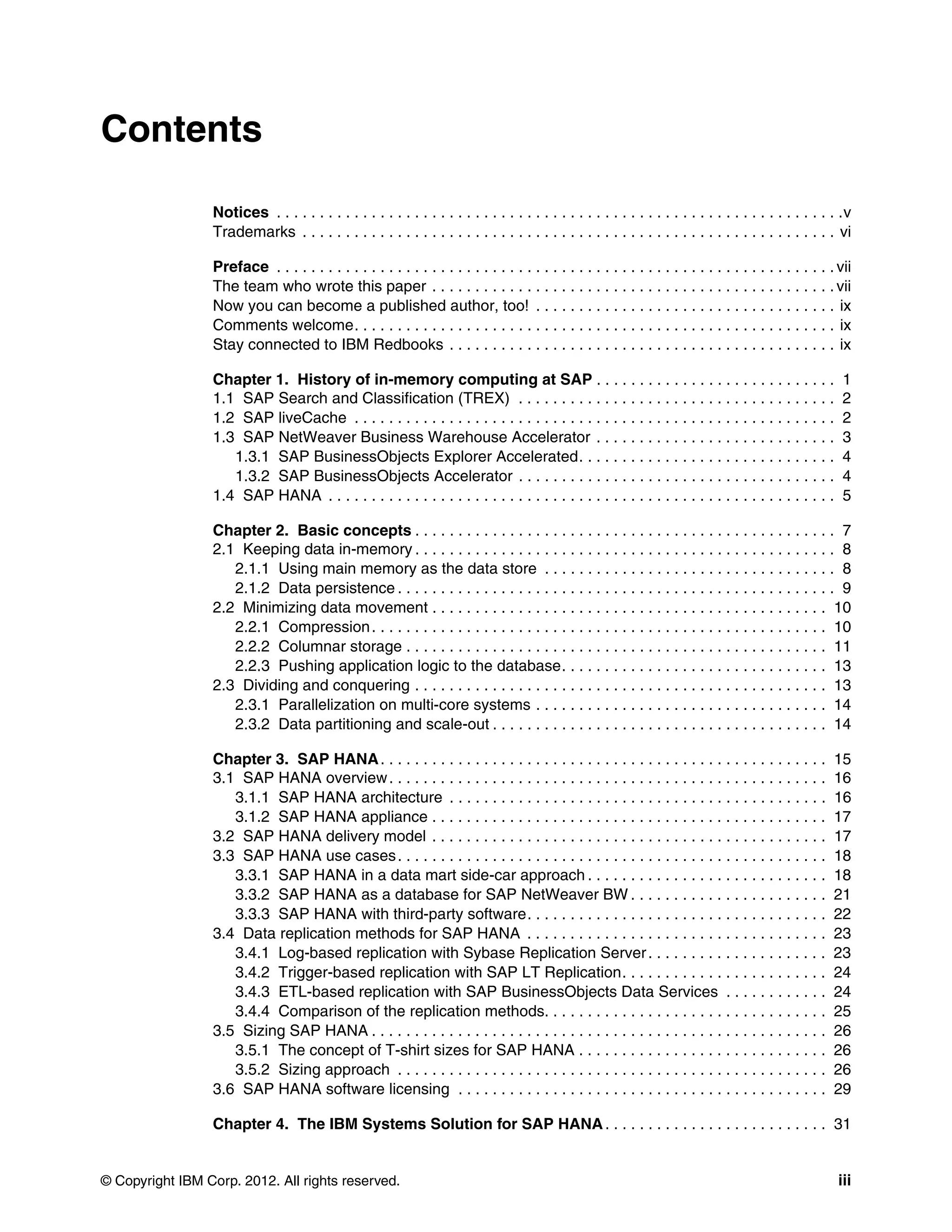 © Copyright IBM Corp. 2012. All rights reserved. iii
Contents
Notices . . . . . . . . . . . . . . . . . . . . . . . . . . . . . . . . . . . . . . . . . . . . . . . . . . . . . . . . . . . . . . . . . .v
Trademarks . . . . . . . . . . . . . . . . . . . . . . . . . . . . . . . . . . . . . . . . . . . . . . . . . . . . . . . . . . . . . . vi
Preface . . . . . . . . . . . . . . . . . . . . . . . . . . . . . . . . . . . . . . . . . . . . . . . . . . . . . . . . . . . . . . . . . vii
The team who wrote this paper . . . . . . . . . . . . . . . . . . . . . . . . . . . . . . . . . . . . . . . . . . . . . . . vii
Now you can become a published author, too! . . . . . . . . . . . . . . . . . . . . . . . . . . . . . . . . . . . ix
Comments welcome. . . . . . . . . . . . . . . . . . . . . . . . . . . . . . . . . . . . . . . . . . . . . . . . . . . . . . . . ix
Stay connected to IBM Redbooks . . . . . . . . . . . . . . . . . . . . . . . . . . . . . . . . . . . . . . . . . . . . . ix
Chapter 1. History of in-memory computing at SAP . . . . . . . . . . . . . . . . . . . . . . . . . . . . 1
1.1 SAP Search and Classification (TREX) . . . . . . . . . . . . . . . . . . . . . . . . . . . . . . . . . . . . . 2
1.2 SAP liveCache . . . . . . . . . . . . . . . . . . . . . . . . . . . . . . . . . . . . . . . . . . . . . . . . . . . . . . . . 2
1.3 SAP NetWeaver Business Warehouse Accelerator . . . . . . . . . . . . . . . . . . . . . . . . . . . . 3
1.3.1 SAP BusinessObjects Explorer Accelerated. . . . . . . . . . . . . . . . . . . . . . . . . . . . . . 4
1.3.2 SAP BusinessObjects Accelerator . . . . . . . . . . . . . . . . . . . . . . . . . . . . . . . . . . . . . 4
1.4 SAP HANA . . . . . . . . . . . . . . . . . . . . . . . . . . . . . . . . . . . . . . . . . . . . . . . . . . . . . . . . . . . 5
Chapter 2. Basic concepts . . . . . . . . . . . . . . . . . . . . . . . . . . . . . . . . . . . . . . . . . . . . . . . . . 7
2.1 Keeping data in-memory . . . . . . . . . . . . . . . . . . . . . . . . . . . . . . . . . . . . . . . . . . . . . . . . . 8
2.1.1 Using main memory as the data store . . . . . . . . . . . . . . . . . . . . . . . . . . . . . . . . . . 8
2.1.2 Data persistence . . . . . . . . . . . . . . . . . . . . . . . . . . . . . . . . . . . . . . . . . . . . . . . . . . . 9
2.2 Minimizing data movement . . . . . . . . . . . . . . . . . . . . . . . . . . . . . . . . . . . . . . . . . . . . . . 10
2.2.1 Compression. . . . . . . . . . . . . . . . . . . . . . . . . . . . . . . . . . . . . . . . . . . . . . . . . . . . . 10
2.2.2 Columnar storage . . . . . . . . . . . . . . . . . . . . . . . . . . . . . . . . . . . . . . . . . . . . . . . . . 11
2.2.3 Pushing application logic to the database. . . . . . . . . . . . . . . . . . . . . . . . . . . . . . . 13
2.3 Dividing and conquering . . . . . . . . . . . . . . . . . . . . . . . . . . . . . . . . . . . . . . . . . . . . . . . . 13
2.3.1 Parallelization on multi-core systems . . . . . . . . . . . . . . . . . . . . . . . . . . . . . . . . . . 14
2.3.2 Data partitioning and scale-out . . . . . . . . . . . . . . . . . . . . . . . . . . . . . . . . . . . . . . . 14
Chapter 3. SAP HANA. . . . . . . . . . . . . . . . . . . . . . . . . . . . . . . . . . . . . . . . . . . . . . . . . . . . 15
3.1 SAP HANA overview. . . . . . . . . . . . . . . . . . . . . . . . . . . . . . . . . . . . . . . . . . . . . . . . . . . 16
3.1.1 SAP HANA architecture . . . . . . . . . . . . . . . . . . . . . . . . . . . . . . . . . . . . . . . . . . . . 16
3.1.2 SAP HANA appliance . . . . . . . . . . . . . . . . . . . . . . . . . . . . . . . . . . . . . . . . . . . . . . 17
3.2 SAP HANA delivery model . . . . . . . . . . . . . . . . . . . . . . . . . . . . . . . . . . . . . . . . . . . . . . 17
3.3 SAP HANA use cases. . . . . . . . . . . . . . . . . . . . . . . . . . . . . . . . . . . . . . . . . . . . . . . . . . 18
3.3.1 SAP HANA in a data mart side-car approach . . . . . . . . . . . . . . . . . . . . . . . . . . . . 18
3.3.2 SAP HANA as a database for SAP NetWeaver BW . . . . . . . . . . . . . . . . . . . . . . . 21
3.3.3 SAP HANA with third-party software. . . . . . . . . . . . . . . . . . . . . . . . . . . . . . . . . . . 22
3.4 Data replication methods for SAP HANA . . . . . . . . . . . . . . . . . . . . . . . . . . . . . . . . . . . 23
3.4.1 Log-based replication with Sybase Replication Server. . . . . . . . . . . . . . . . . . . . . 23
3.4.2 Trigger-based replication with SAP LT Replication. . . . . . . . . . . . . . . . . . . . . . . . 24
3.4.3 ETL-based replication with SAP BusinessObjects Data Services . . . . . . . . . . . . 24
3.4.4 Comparison of the replication methods. . . . . . . . . . . . . . . . . . . . . . . . . . . . . . . . . 25
3.5 Sizing SAP HANA . . . . . . . . . . . . . . . . . . . . . . . . . . . . . . . . . . . . . . . . . . . . . . . . . . . . . 26
3.5.1 The concept of T-shirt sizes for SAP HANA . . . . . . . . . . . . . . . . . . . . . . . . . . . . . 26
3.5.2 Sizing approach . . . . . . . . . . . . . . . . . . . . . . . . . . . . . . . . . . . . . . . . . . . . . . . . . . 26
3.6 SAP HANA software licensing . . . . . . . . . . . . . . . . . . . . . . . . . . . . . . . . . . . . . . . . . . . 29
Chapter 4. The IBM Systems Solution for SAP HANA. . . . . . . . . . . . . . . . . . . . . . . . . . 31
 
