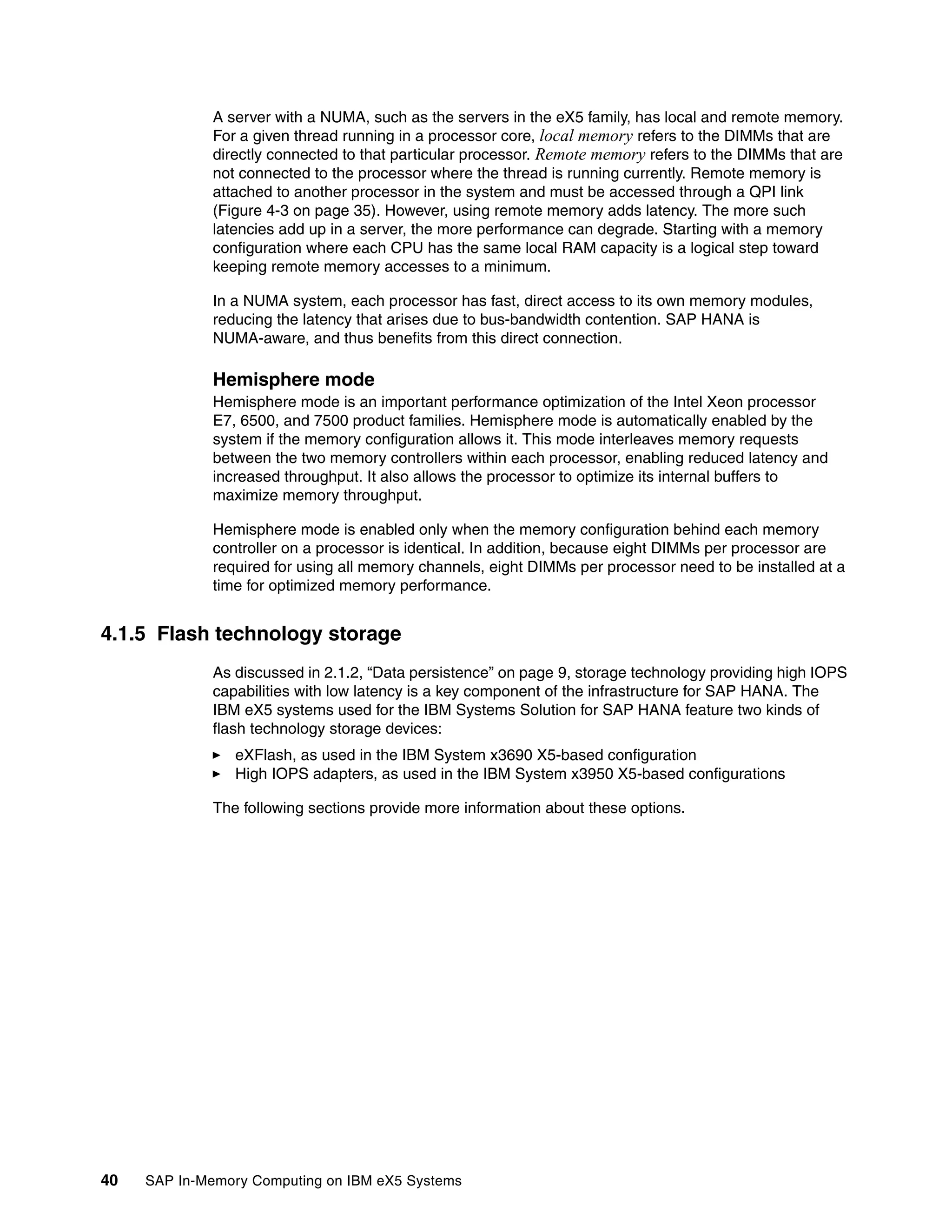 40 SAP In-Memory Computing on IBM eX5 Systems
A server with a NUMA, such as the servers in the eX5 family, has local and remote memory.
For a given thread running in a processor core, local memory refers to the DIMMs that are
directly connected to that particular processor. Remote memory refers to the DIMMs that are
not connected to the processor where the thread is running currently. Remote memory is
attached to another processor in the system and must be accessed through a QPI link
(Figure 4-3 on page 35). However, using remote memory adds latency. The more such
latencies add up in a server, the more performance can degrade. Starting with a memory
configuration where each CPU has the same local RAM capacity is a logical step toward
keeping remote memory accesses to a minimum.
In a NUMA system, each processor has fast, direct access to its own memory modules,
reducing the latency that arises due to bus-bandwidth contention. SAP HANA is
NUMA-aware, and thus benefits from this direct connection.
Hemisphere mode
Hemisphere mode is an important performance optimization of the Intel Xeon processor
E7, 6500, and 7500 product families. Hemisphere mode is automatically enabled by the
system if the memory configuration allows it. This mode interleaves memory requests
between the two memory controllers within each processor, enabling reduced latency and
increased throughput. It also allows the processor to optimize its internal buffers to
maximize memory throughput.
Hemisphere mode is enabled only when the memory configuration behind each memory
controller on a processor is identical. In addition, because eight DIMMs per processor are
required for using all memory channels, eight DIMMs per processor need to be installed at a
time for optimized memory performance.
4.1.5 Flash technology storage
As discussed in 2.1.2, “Data persistence” on page 9, storage technology providing high IOPS
capabilities with low latency is a key component of the infrastructure for SAP HANA. The
IBM eX5 systems used for the IBM Systems Solution for SAP HANA feature two kinds of
flash technology storage devices:
򐂰 eXFlash, as used in the IBM System x3690 X5-based configuration
򐂰 High IOPS adapters, as used in the IBM System x3950 X5-based configurations
The following sections provide more information about these options.
 