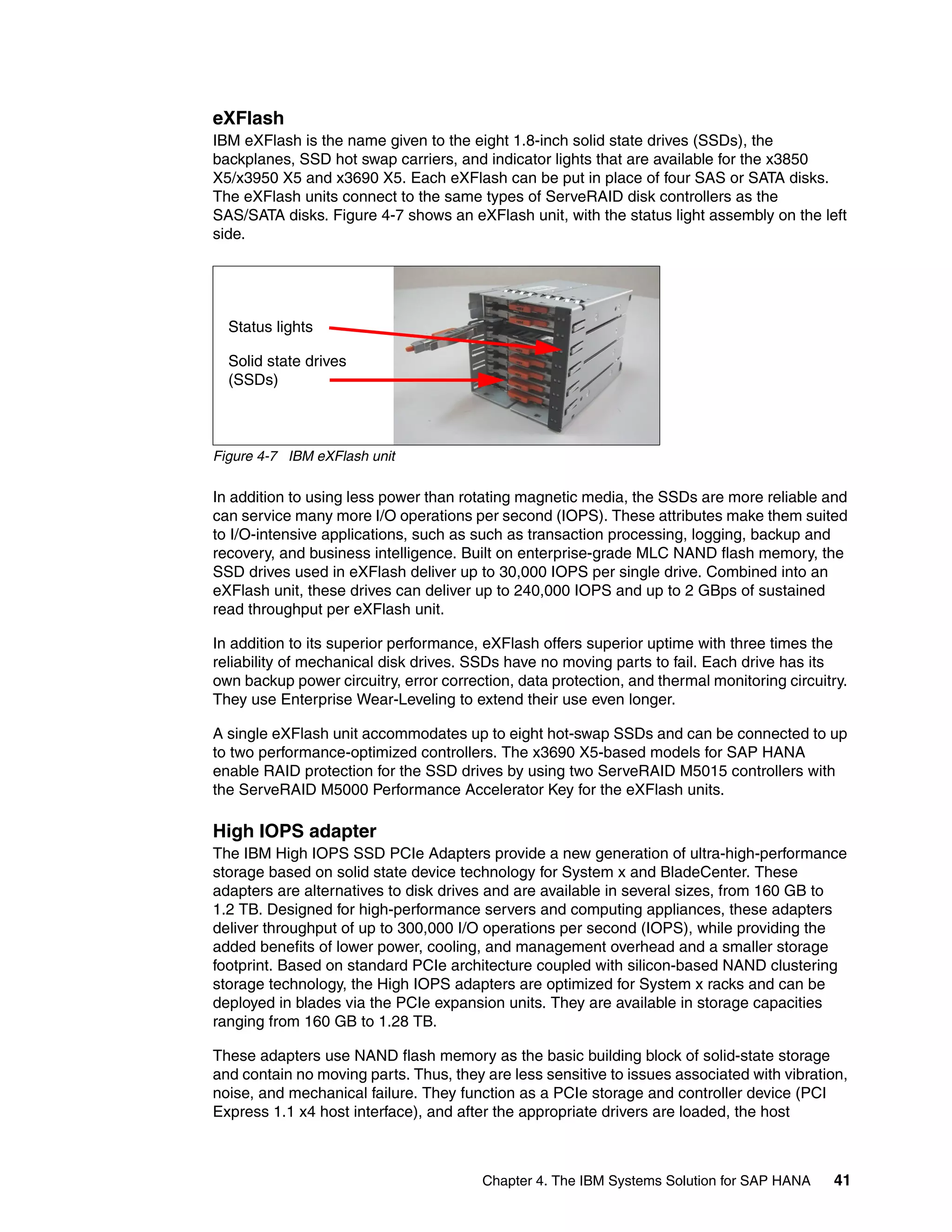 Chapter 4. The IBM Systems Solution for SAP HANA 41
eXFlash
IBM eXFlash is the name given to the eight 1.8-inch solid state drives (SSDs), the
backplanes, SSD hot swap carriers, and indicator lights that are available for the x3850
X5/x3950 X5 and x3690 X5. Each eXFlash can be put in place of four SAS or SATA disks.
The eXFlash units connect to the same types of ServeRAID disk controllers as the
SAS/SATA disks. Figure 4-7 shows an eXFlash unit, with the status light assembly on the left
side.
Figure 4-7 IBM eXFlash unit
In addition to using less power than rotating magnetic media, the SSDs are more reliable and
can service many more I/O operations per second (IOPS). These attributes make them suited
to I/O-intensive applications, such as such as transaction processing, logging, backup and
recovery, and business intelligence. Built on enterprise-grade MLC NAND flash memory, the
SSD drives used in eXFlash deliver up to 30,000 IOPS per single drive. Combined into an
eXFlash unit, these drives can deliver up to 240,000 IOPS and up to 2 GBps of sustained
read throughput per eXFlash unit.
In addition to its superior performance, eXFlash offers superior uptime with three times the
reliability of mechanical disk drives. SSDs have no moving parts to fail. Each drive has its
own backup power circuitry, error correction, data protection, and thermal monitoring circuitry.
They use Enterprise Wear-Leveling to extend their use even longer.
A single eXFlash unit accommodates up to eight hot-swap SSDs and can be connected to up
to two performance-optimized controllers. The x3690 X5-based models for SAP HANA
enable RAID protection for the SSD drives by using two ServeRAID M5015 controllers with
the ServeRAID M5000 Performance Accelerator Key for the eXFlash units.
High IOPS adapter
The IBM High IOPS SSD PCIe Adapters provide a new generation of ultra-high-performance
storage based on solid state device technology for System x and BladeCenter. These
adapters are alternatives to disk drives and are available in several sizes, from 160 GB to
1.2 TB. Designed for high-performance servers and computing appliances, these adapters
deliver throughput of up to 300,000 I/O operations per second (IOPS), while providing the
added benefits of lower power, cooling, and management overhead and a smaller storage
footprint. Based on standard PCIe architecture coupled with silicon-based NAND clustering
storage technology, the High IOPS adapters are optimized for System x racks and can be
deployed in blades via the PCIe expansion units. They are available in storage capacities
ranging from 160 GB to 1.28 TB.
These adapters use NAND flash memory as the basic building block of solid-state storage
and contain no moving parts. Thus, they are less sensitive to issues associated with vibration,
noise, and mechanical failure. They function as a PCIe storage and controller device (PCI
Express 1.1 x4 host interface), and after the appropriate drivers are loaded, the host
Status lights
Solid state drives
(SSDs)
 