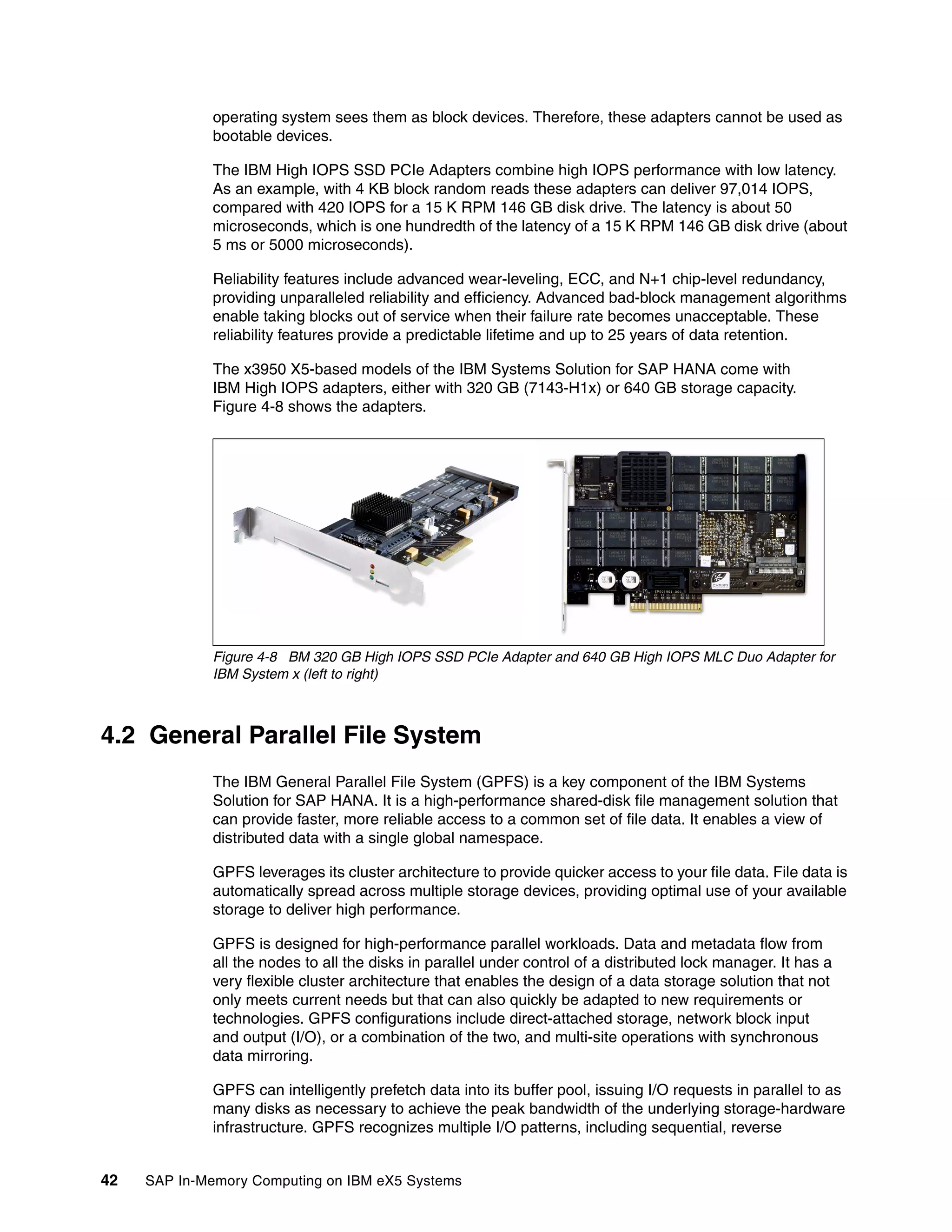 42 SAP In-Memory Computing on IBM eX5 Systems
operating system sees them as block devices. Therefore, these adapters cannot be used as
bootable devices.
The IBM High IOPS SSD PCIe Adapters combine high IOPS performance with low latency.
As an example, with 4 KB block random reads these adapters can deliver 97,014 IOPS,
compared with 420 IOPS for a 15 K RPM 146 GB disk drive. The latency is about 50
microseconds, which is one hundredth of the latency of a 15 K RPM 146 GB disk drive (about
5 ms or 5000 microseconds).
Reliability features include advanced wear-leveling, ECC, and N+1 chip-level redundancy,
providing unparalleled reliability and efficiency. Advanced bad-block management algorithms
enable taking blocks out of service when their failure rate becomes unacceptable. These
reliability features provide a predictable lifetime and up to 25 years of data retention.
The x3950 X5-based models of the IBM Systems Solution for SAP HANA come with
IBM High IOPS adapters, either with 320 GB (7143-H1x) or 640 GB storage capacity.
Figure 4-8 shows the adapters.
Figure 4-8 BM 320 GB High IOPS SSD PCIe Adapter and 640 GB High IOPS MLC Duo Adapter for
IBM System x (left to right)
4.2 General Parallel File System
The IBM General Parallel File System (GPFS) is a key component of the IBM Systems
Solution for SAP HANA. It is a high-performance shared-disk file management solution that
can provide faster, more reliable access to a common set of file data. It enables a view of
distributed data with a single global namespace.
GPFS leverages its cluster architecture to provide quicker access to your file data. File data is
automatically spread across multiple storage devices, providing optimal use of your available
storage to deliver high performance.
GPFS is designed for high-performance parallel workloads. Data and metadata flow from
all the nodes to all the disks in parallel under control of a distributed lock manager. It has a
very flexible cluster architecture that enables the design of a data storage solution that not
only meets current needs but that can also quickly be adapted to new requirements or
technologies. GPFS configurations include direct-attached storage, network block input
and output (I/O), or a combination of the two, and multi-site operations with synchronous
data mirroring.
GPFS can intelligently prefetch data into its buffer pool, issuing I/O requests in parallel to as
many disks as necessary to achieve the peak bandwidth of the underlying storage-hardware
infrastructure. GPFS recognizes multiple I/O patterns, including sequential, reverse
 