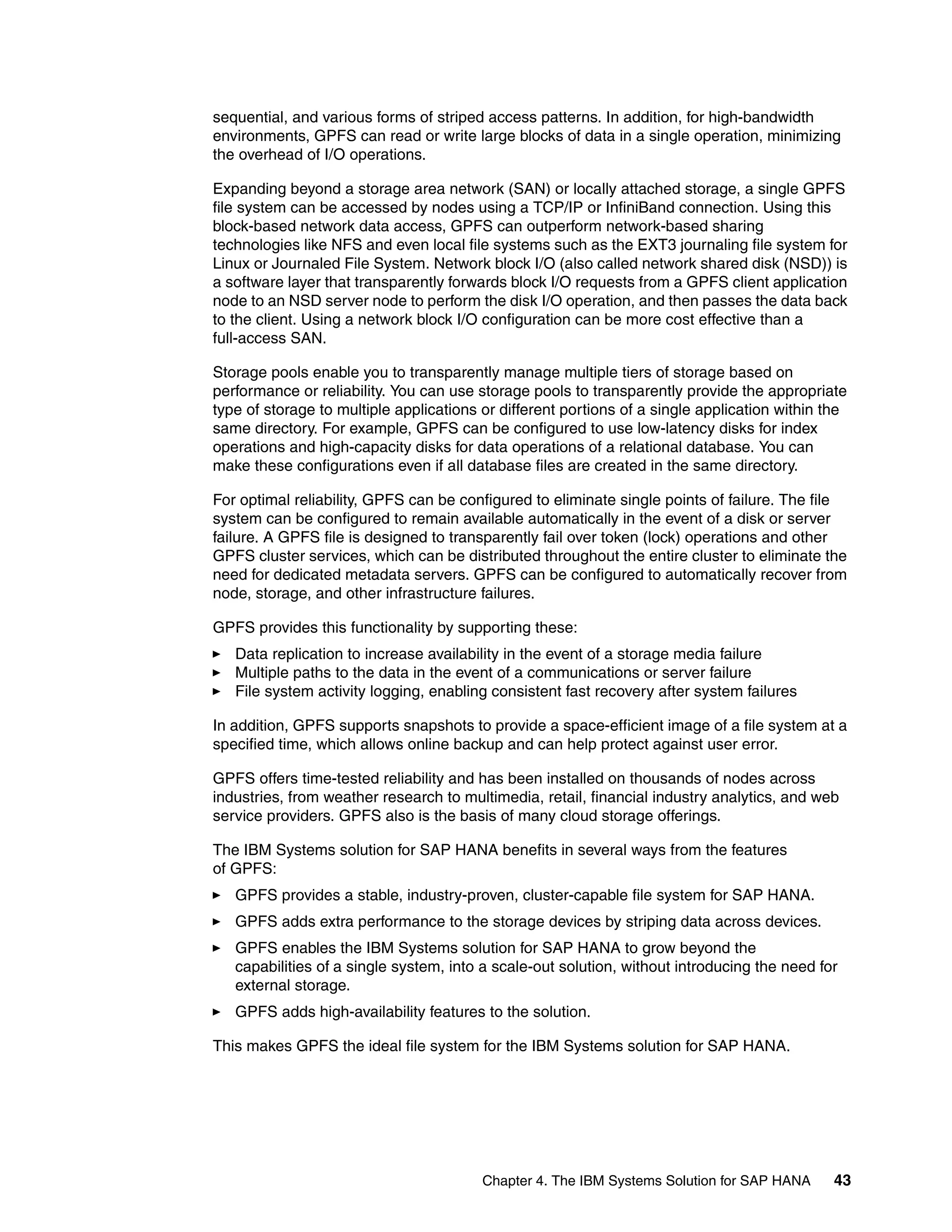 Chapter 4. The IBM Systems Solution for SAP HANA 43
sequential, and various forms of striped access patterns. In addition, for high-bandwidth
environments, GPFS can read or write large blocks of data in a single operation, minimizing
the overhead of I/O operations.
Expanding beyond a storage area network (SAN) or locally attached storage, a single GPFS
file system can be accessed by nodes using a TCP/IP or InfiniBand connection. Using this
block-based network data access, GPFS can outperform network-based sharing
technologies like NFS and even local file systems such as the EXT3 journaling file system for
Linux or Journaled File System. Network block I/O (also called network shared disk (NSD)) is
a software layer that transparently forwards block I/O requests from a GPFS client application
node to an NSD server node to perform the disk I/O operation, and then passes the data back
to the client. Using a network block I/O configuration can be more cost effective than a
full-access SAN.
Storage pools enable you to transparently manage multiple tiers of storage based on
performance or reliability. You can use storage pools to transparently provide the appropriate
type of storage to multiple applications or different portions of a single application within the
same directory. For example, GPFS can be configured to use low-latency disks for index
operations and high-capacity disks for data operations of a relational database. You can
make these configurations even if all database files are created in the same directory.
For optimal reliability, GPFS can be configured to eliminate single points of failure. The file
system can be configured to remain available automatically in the event of a disk or server
failure. A GPFS file is designed to transparently fail over token (lock) operations and other
GPFS cluster services, which can be distributed throughout the entire cluster to eliminate the
need for dedicated metadata servers. GPFS can be configured to automatically recover from
node, storage, and other infrastructure failures.
GPFS provides this functionality by supporting these:
򐂰 Data replication to increase availability in the event of a storage media failure
򐂰 Multiple paths to the data in the event of a communications or server failure
򐂰 File system activity logging, enabling consistent fast recovery after system failures
In addition, GPFS supports snapshots to provide a space-efficient image of a file system at a
specified time, which allows online backup and can help protect against user error.
GPFS offers time-tested reliability and has been installed on thousands of nodes across
industries, from weather research to multimedia, retail, financial industry analytics, and web
service providers. GPFS also is the basis of many cloud storage offerings.
The IBM Systems solution for SAP HANA benefits in several ways from the features
of GPFS:
򐂰 GPFS provides a stable, industry-proven, cluster-capable file system for SAP HANA.
򐂰 GPFS adds extra performance to the storage devices by striping data across devices.
򐂰 GPFS enables the IBM Systems solution for SAP HANA to grow beyond the
capabilities of a single system, into a scale-out solution, without introducing the need for
external storage.
򐂰 GPFS adds high-availability features to the solution.
This makes GPFS the ideal file system for the IBM Systems solution for SAP HANA.
 