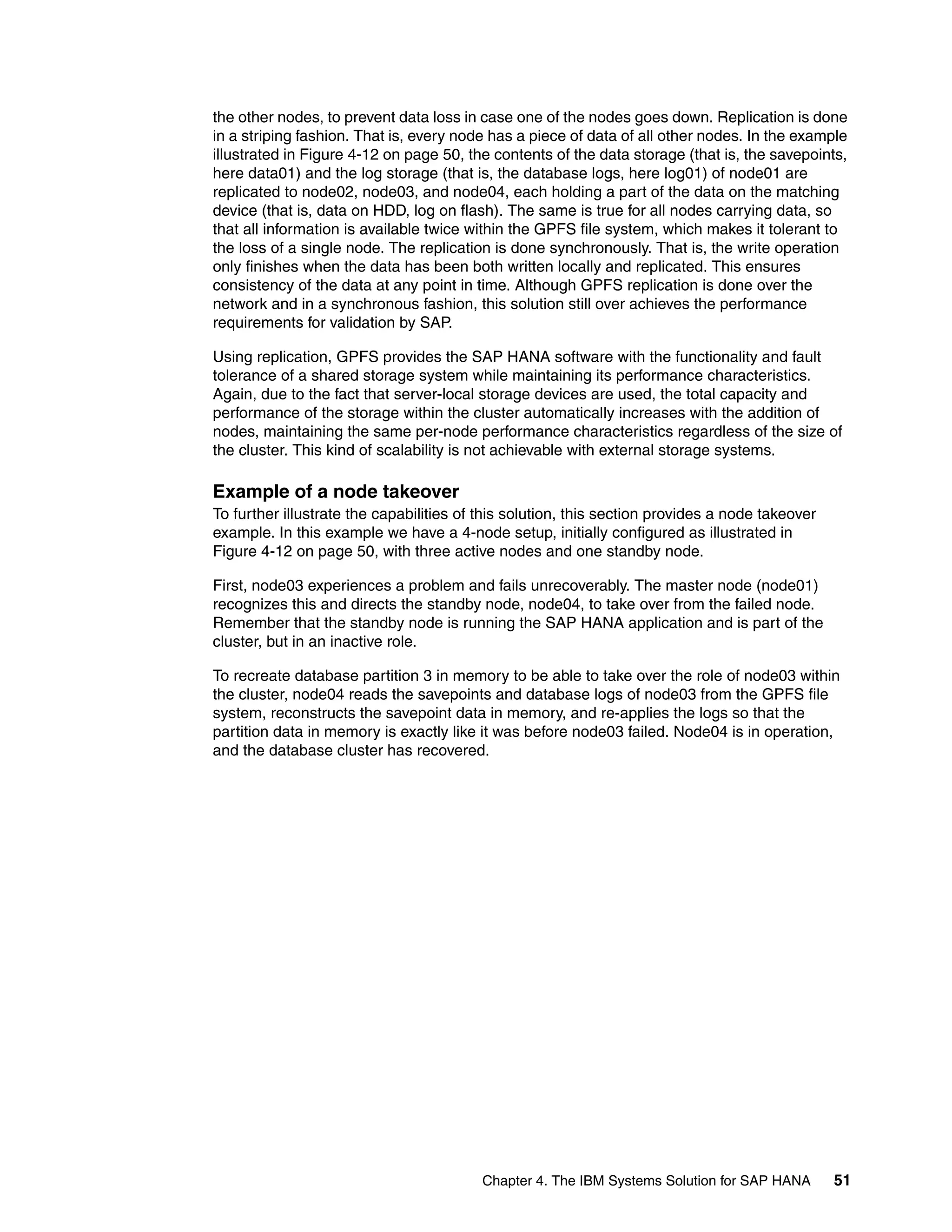 Chapter 4. The IBM Systems Solution for SAP HANA 51
the other nodes, to prevent data loss in case one of the nodes goes down. Replication is done
in a striping fashion. That is, every node has a piece of data of all other nodes. In the example
illustrated in Figure 4-12 on page 50, the contents of the data storage (that is, the savepoints,
here data01) and the log storage (that is, the database logs, here log01) of node01 are
replicated to node02, node03, and node04, each holding a part of the data on the matching
device (that is, data on HDD, log on flash). The same is true for all nodes carrying data, so
that all information is available twice within the GPFS file system, which makes it tolerant to
the loss of a single node. The replication is done synchronously. That is, the write operation
only finishes when the data has been both written locally and replicated. This ensures
consistency of the data at any point in time. Although GPFS replication is done over the
network and in a synchronous fashion, this solution still over achieves the performance
requirements for validation by SAP.
Using replication, GPFS provides the SAP HANA software with the functionality and fault
tolerance of a shared storage system while maintaining its performance characteristics.
Again, due to the fact that server-local storage devices are used, the total capacity and
performance of the storage within the cluster automatically increases with the addition of
nodes, maintaining the same per-node performance characteristics regardless of the size of
the cluster. This kind of scalability is not achievable with external storage systems.
Example of a node takeover
To further illustrate the capabilities of this solution, this section provides a node takeover
example. In this example we have a 4-node setup, initially configured as illustrated in
Figure 4-12 on page 50, with three active nodes and one standby node.
First, node03 experiences a problem and fails unrecoverably. The master node (node01)
recognizes this and directs the standby node, node04, to take over from the failed node.
Remember that the standby node is running the SAP HANA application and is part of the
cluster, but in an inactive role.
To recreate database partition 3 in memory to be able to take over the role of node03 within
the cluster, node04 reads the savepoints and database logs of node03 from the GPFS file
system, reconstructs the savepoint data in memory, and re-applies the logs so that the
partition data in memory is exactly like it was before node03 failed. Node04 is in operation,
and the database cluster has recovered.
 