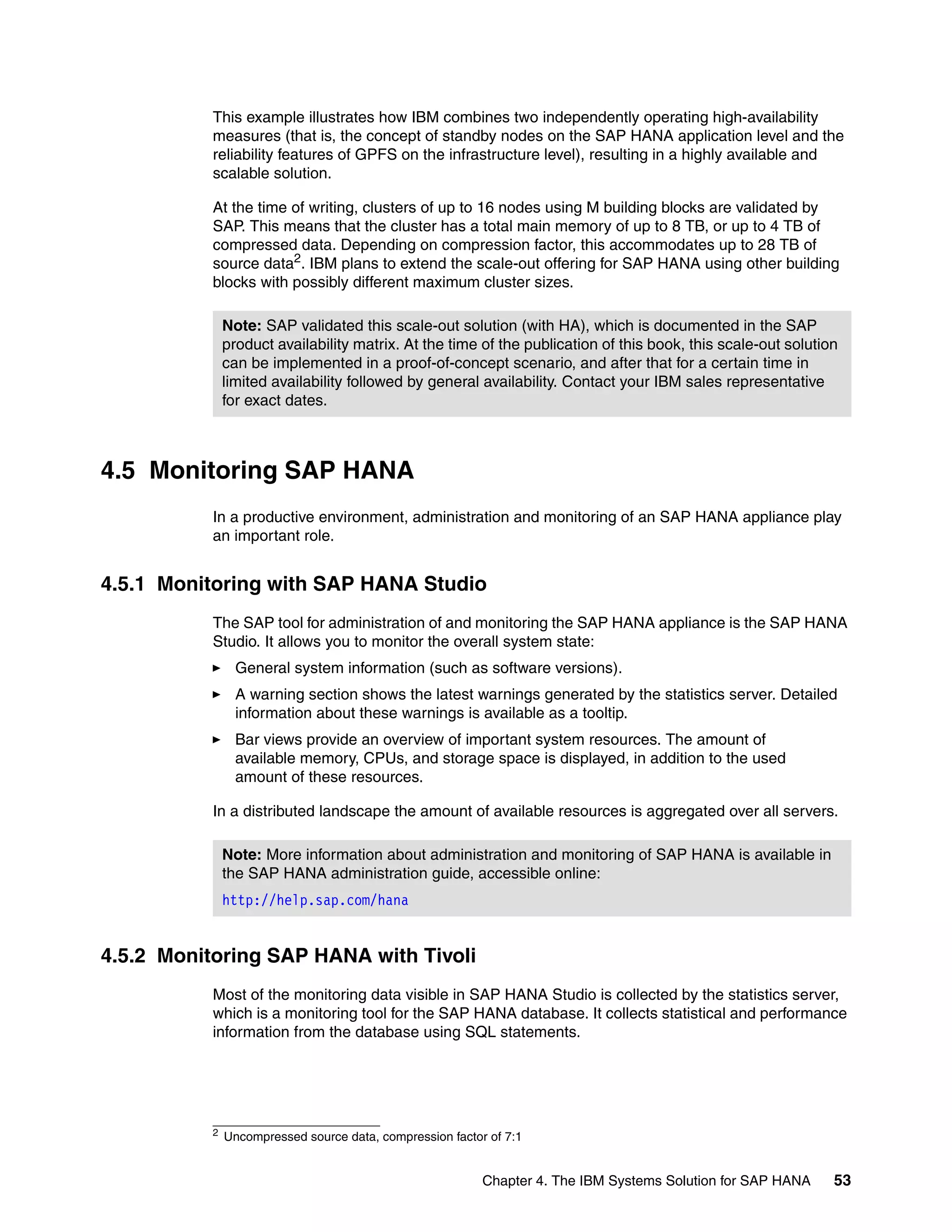 Chapter 4. The IBM Systems Solution for SAP HANA 53
This example illustrates how IBM combines two independently operating high-availability
measures (that is, the concept of standby nodes on the SAP HANA application level and the
reliability features of GPFS on the infrastructure level), resulting in a highly available and
scalable solution.
At the time of writing, clusters of up to 16 nodes using M building blocks are validated by
SAP. This means that the cluster has a total main memory of up to 8 TB, or up to 4 TB of
compressed data. Depending on compression factor, this accommodates up to 28 TB of
source data2
. IBM plans to extend the scale-out offering for SAP HANA using other building
blocks with possibly different maximum cluster sizes.
4.5 Monitoring SAP HANA
In a productive environment, administration and monitoring of an SAP HANA appliance play
an important role.
4.5.1 Monitoring with SAP HANA Studio
The SAP tool for administration of and monitoring the SAP HANA appliance is the SAP HANA
Studio. It allows you to monitor the overall system state:
򐂰 General system information (such as software versions).
򐂰 A warning section shows the latest warnings generated by the statistics server. Detailed
information about these warnings is available as a tooltip.
򐂰 Bar views provide an overview of important system resources. The amount of
available memory, CPUs, and storage space is displayed, in addition to the used
amount of these resources.
In a distributed landscape the amount of available resources is aggregated over all servers.
4.5.2 Monitoring SAP HANA with Tivoli
Most of the monitoring data visible in SAP HANA Studio is collected by the statistics server,
which is a monitoring tool for the SAP HANA database. It collects statistical and performance
information from the database using SQL statements.
2 Uncompressed source data, compression factor of 7:1
Note: SAP validated this scale-out solution (with HA), which is documented in the SAP
product availability matrix. At the time of the publication of this book, this scale-out solution
can be implemented in a proof-of-concept scenario, and after that for a certain time in
limited availability followed by general availability. Contact your IBM sales representative
for exact dates.
Note: More information about administration and monitoring of SAP HANA is available in
the SAP HANA administration guide, accessible online:
http://help.sap.com/hana
 