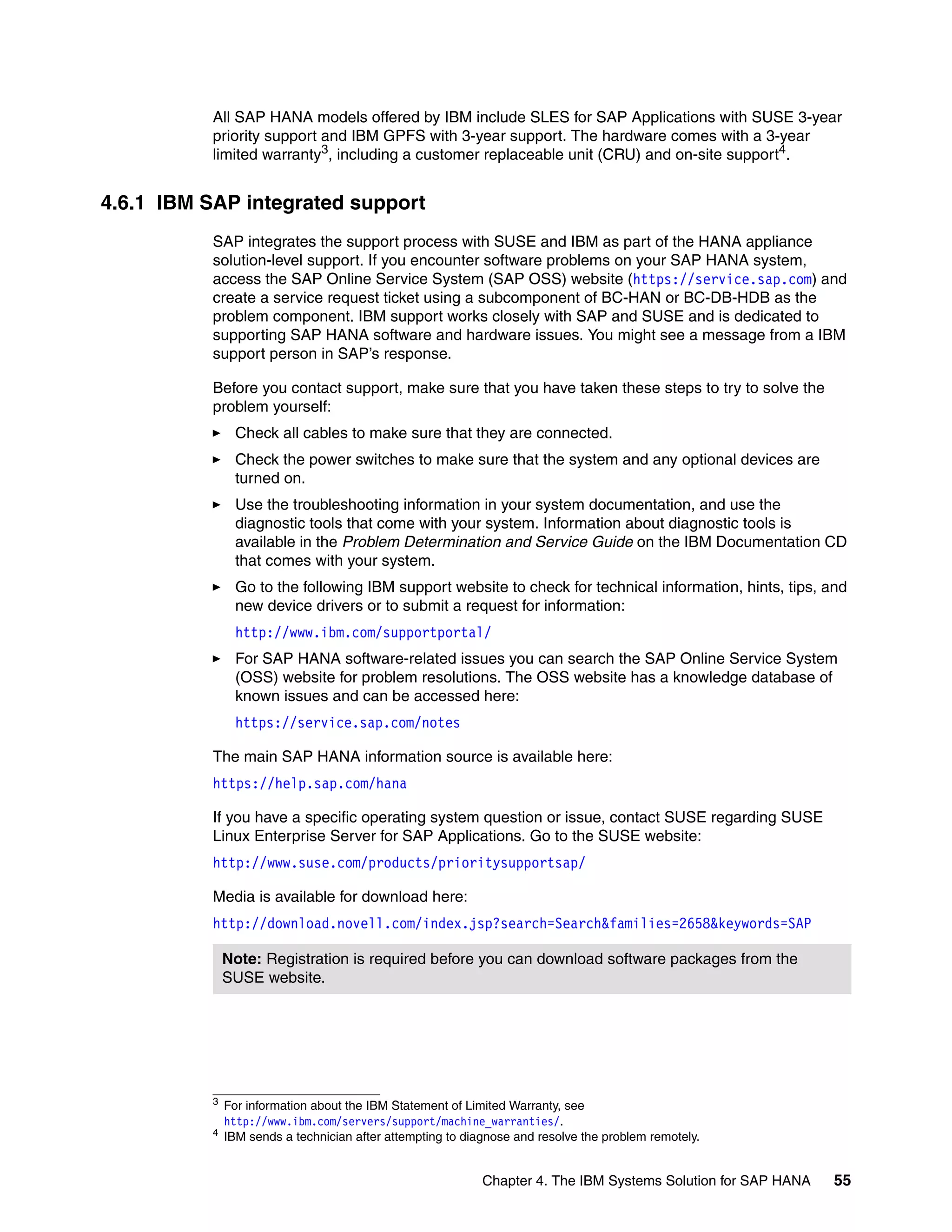 Chapter 4. The IBM Systems Solution for SAP HANA 55
All SAP HANA models offered by IBM include SLES for SAP Applications with SUSE 3-year
priority support and IBM GPFS with 3-year support. The hardware comes with a 3-year
limited warranty3
, including a customer replaceable unit (CRU) and on-site support4
.
4.6.1 IBM SAP integrated support
SAP integrates the support process with SUSE and IBM as part of the HANA appliance
solution-level support. If you encounter software problems on your SAP HANA system,
access the SAP Online Service System (SAP OSS) website (https://service.sap.com) and
create a service request ticket using a subcomponent of BC-HAN or BC-DB-HDB as the
problem component. IBM support works closely with SAP and SUSE and is dedicated to
supporting SAP HANA software and hardware issues. You might see a message from a IBM
support person in SAP’s response.
Before you contact support, make sure that you have taken these steps to try to solve the
problem yourself:
򐂰 Check all cables to make sure that they are connected.
򐂰 Check the power switches to make sure that the system and any optional devices are
turned on.
򐂰 Use the troubleshooting information in your system documentation, and use the
diagnostic tools that come with your system. Information about diagnostic tools is
available in the Problem Determination and Service Guide on the IBM Documentation CD
that comes with your system.
򐂰 Go to the following IBM support website to check for technical information, hints, tips, and
new device drivers or to submit a request for information:
http://www.ibm.com/supportportal/
򐂰 For SAP HANA software-related issues you can search the SAP Online Service System
(OSS) website for problem resolutions. The OSS website has a knowledge database of
known issues and can be accessed here:
https://service.sap.com/notes
The main SAP HANA information source is available here:
https://help.sap.com/hana
If you have a specific operating system question or issue, contact SUSE regarding SUSE
Linux Enterprise Server for SAP Applications. Go to the SUSE website:
http://www.suse.com/products/prioritysupportsap/
Media is available for download here:
http://download.novell.com/index.jsp?search=Search&families=2658&keywords=SAP
3
For information about the IBM Statement of Limited Warranty, see
http://www.ibm.com/servers/support/machine_warranties/.
4 IBM sends a technician after attempting to diagnose and resolve the problem remotely.
Note: Registration is required before you can download software packages from the
SUSE website.
 