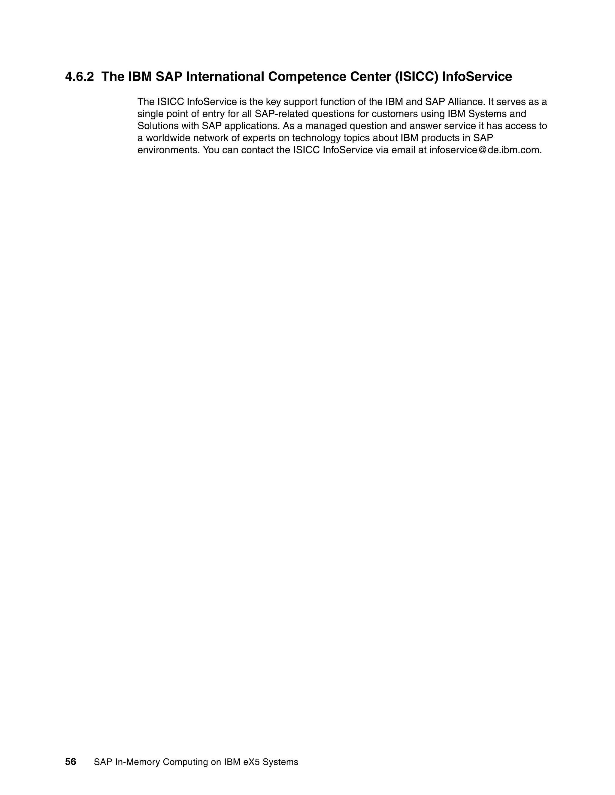 56 SAP In-Memory Computing on IBM eX5 Systems
4.6.2 The IBM SAP International Competence Center (ISICC) InfoService
The ISICC InfoService is the key support function of the IBM and SAP Alliance. It serves as a
single point of entry for all SAP-related questions for customers using IBM Systems and
Solutions with SAP applications. As a managed question and answer service it has access to
a worldwide network of experts on technology topics about IBM products in SAP
environments. You can contact the ISICC InfoService via email at infoservice@de.ibm.com.
 