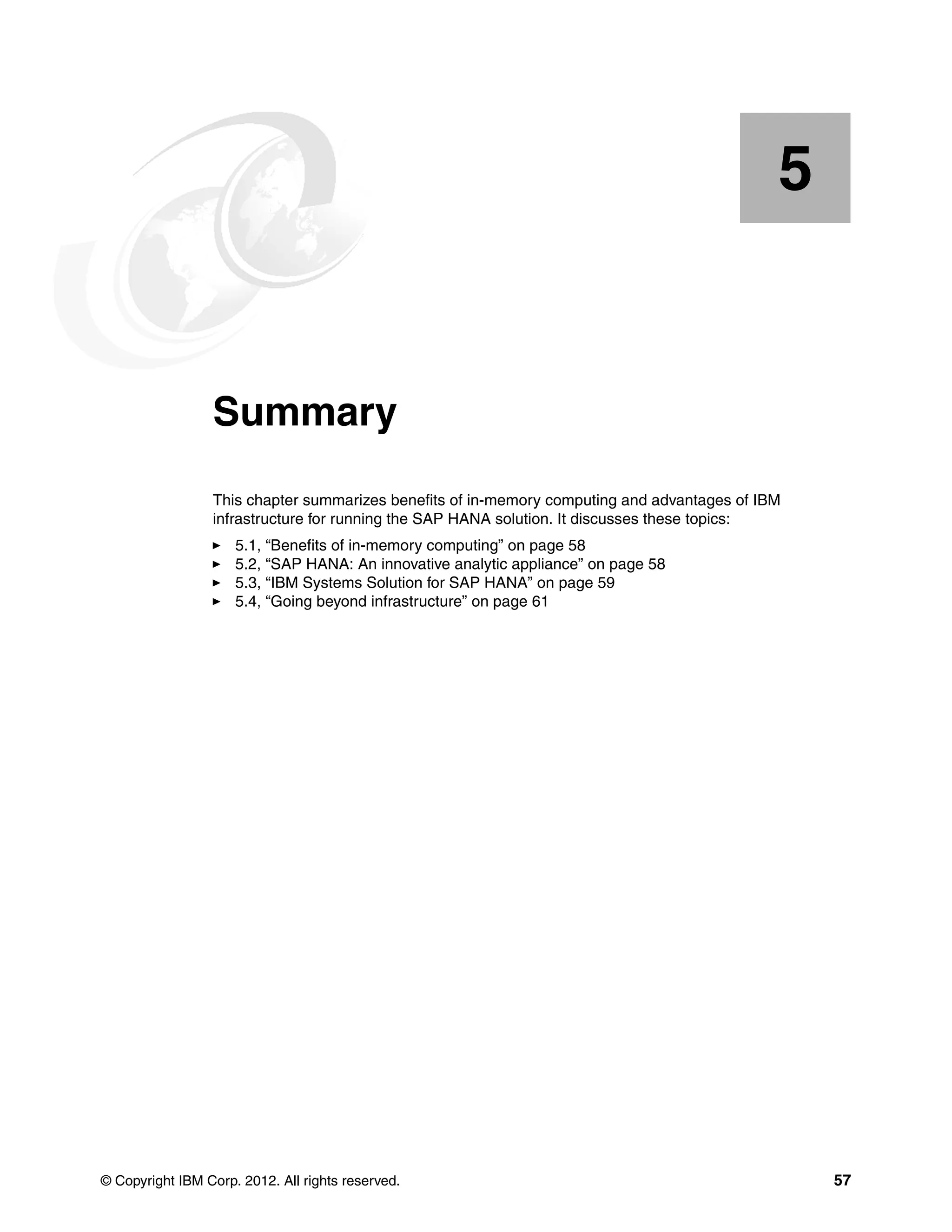 © Copyright IBM Corp. 2012. All rights reserved. 57
Chapter 5. Summary
This chapter summarizes benefits of in-memory computing and advantages of IBM
infrastructure for running the SAP HANA solution. It discusses these topics:
򐂰 5.1, “Benefits of in-memory computing” on page 58
򐂰 5.2, “SAP HANA: An innovative analytic appliance” on page 58
򐂰 5.3, “IBM Systems Solution for SAP HANA” on page 59
򐂰 5.4, “Going beyond infrastructure” on page 61
5
 