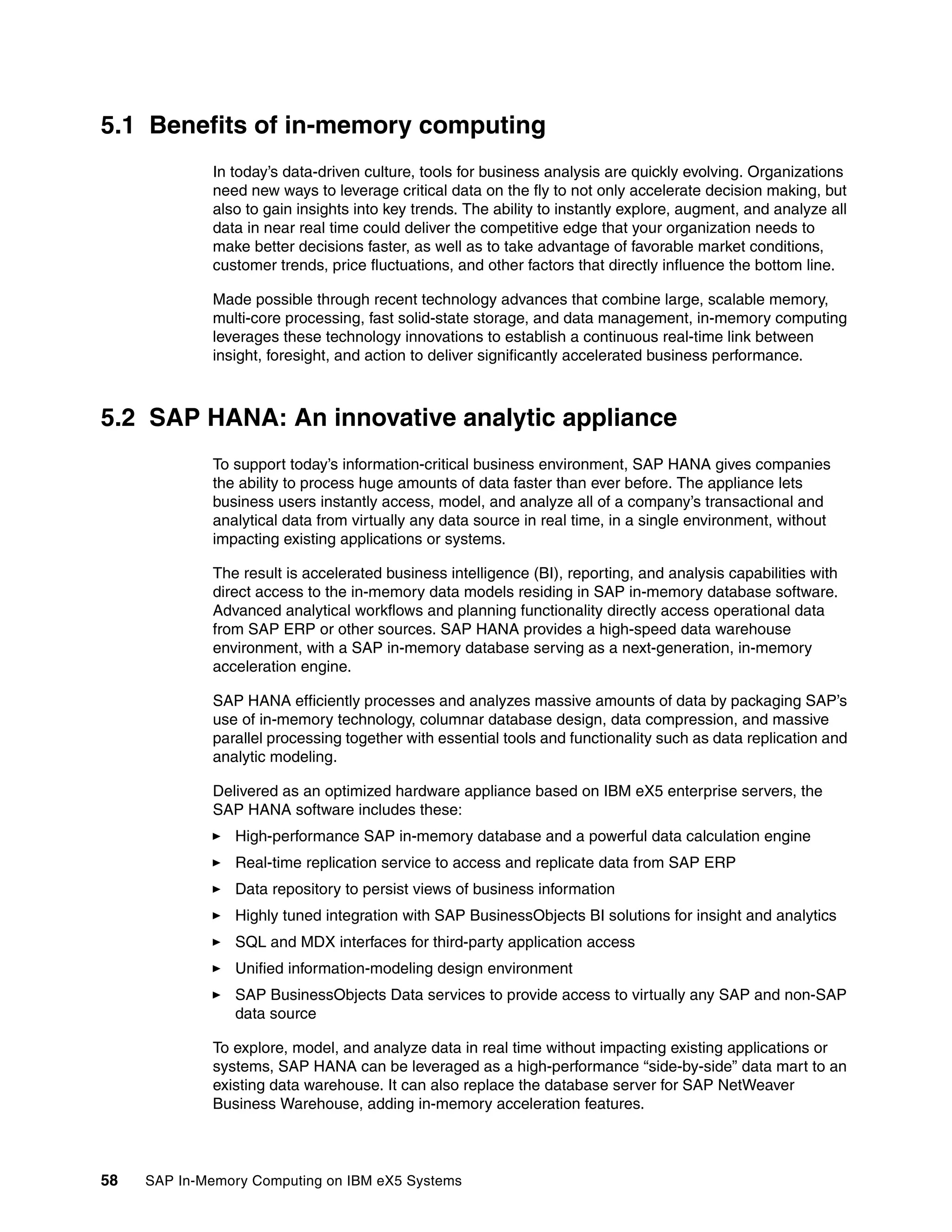 58 SAP In-Memory Computing on IBM eX5 Systems
5.1 Benefits of in-memory computing
In today’s data-driven culture, tools for business analysis are quickly evolving. Organizations
need new ways to leverage critical data on the fly to not only accelerate decision making, but
also to gain insights into key trends. The ability to instantly explore, augment, and analyze all
data in near real time could deliver the competitive edge that your organization needs to
make better decisions faster, as well as to take advantage of favorable market conditions,
customer trends, price fluctuations, and other factors that directly influence the bottom line.
Made possible through recent technology advances that combine large, scalable memory,
multi-core processing, fast solid-state storage, and data management, in-memory computing
leverages these technology innovations to establish a continuous real-time link between
insight, foresight, and action to deliver significantly accelerated business performance.
5.2 SAP HANA: An innovative analytic appliance
To support today’s information-critical business environment, SAP HANA gives companies
the ability to process huge amounts of data faster than ever before. The appliance lets
business users instantly access, model, and analyze all of a company’s transactional and
analytical data from virtually any data source in real time, in a single environment, without
impacting existing applications or systems.
The result is accelerated business intelligence (BI), reporting, and analysis capabilities with
direct access to the in-memory data models residing in SAP in-memory database software.
Advanced analytical workflows and planning functionality directly access operational data
from SAP ERP or other sources. SAP HANA provides a high-speed data warehouse
environment, with a SAP in-memory database serving as a next-generation, in-memory
acceleration engine.
SAP HANA efficiently processes and analyzes massive amounts of data by packaging SAP’s
use of in-memory technology, columnar database design, data compression, and massive
parallel processing together with essential tools and functionality such as data replication and
analytic modeling.
Delivered as an optimized hardware appliance based on IBM eX5 enterprise servers, the
SAP HANA software includes these:
򐂰 High-performance SAP in-memory database and a powerful data calculation engine
򐂰 Real-time replication service to access and replicate data from SAP ERP
򐂰 Data repository to persist views of business information
򐂰 Highly tuned integration with SAP BusinessObjects BI solutions for insight and analytics
򐂰 SQL and MDX interfaces for third-party application access
򐂰 Unified information-modeling design environment
򐂰 SAP BusinessObjects Data services to provide access to virtually any SAP and non-SAP
data source
To explore, model, and analyze data in real time without impacting existing applications or
systems, SAP HANA can be leveraged as a high-performance “side-by-side” data mart to an
existing data warehouse. It can also replace the database server for SAP NetWeaver
Business Warehouse, adding in-memory acceleration features.
 