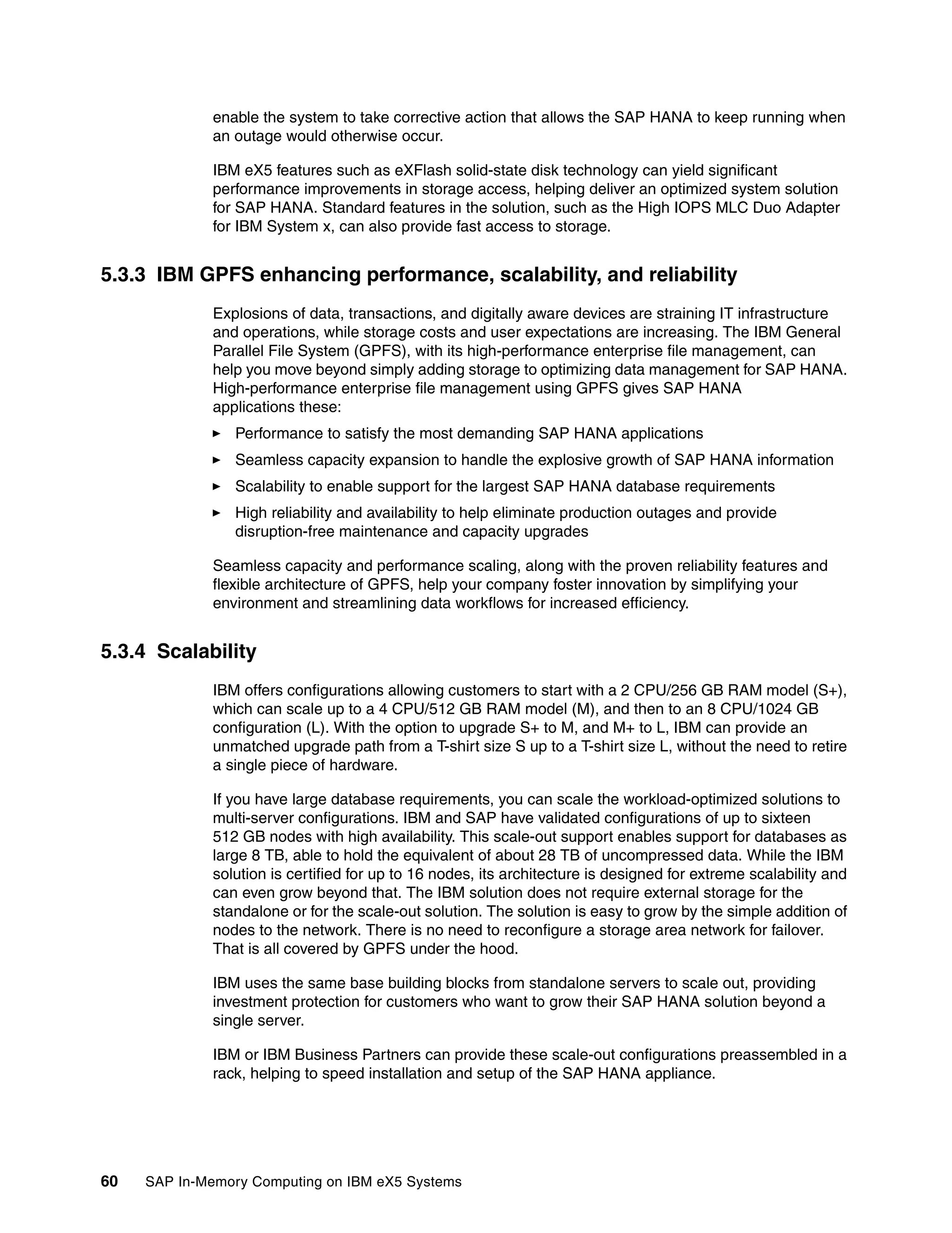 60 SAP In-Memory Computing on IBM eX5 Systems
enable the system to take corrective action that allows the SAP HANA to keep running when
an outage would otherwise occur.
IBM eX5 features such as eXFlash solid-state disk technology can yield significant
performance improvements in storage access, helping deliver an optimized system solution
for SAP HANA. Standard features in the solution, such as the High IOPS MLC Duo Adapter
for IBM System x, can also provide fast access to storage.
5.3.3 IBM GPFS enhancing performance, scalability, and reliability
Explosions of data, transactions, and digitally aware devices are straining IT infrastructure
and operations, while storage costs and user expectations are increasing. The IBM General
Parallel File System (GPFS), with its high-performance enterprise file management, can
help you move beyond simply adding storage to optimizing data management for SAP HANA.
High-performance enterprise file management using GPFS gives SAP HANA
applications these:
򐂰 Performance to satisfy the most demanding SAP HANA applications
򐂰 Seamless capacity expansion to handle the explosive growth of SAP HANA information
򐂰 Scalability to enable support for the largest SAP HANA database requirements
򐂰 High reliability and availability to help eliminate production outages and provide
disruption-free maintenance and capacity upgrades
Seamless capacity and performance scaling, along with the proven reliability features and
flexible architecture of GPFS, help your company foster innovation by simplifying your
environment and streamlining data workflows for increased efficiency.
5.3.4 Scalability
IBM offers configurations allowing customers to start with a 2 CPU/256 GB RAM model (S+),
which can scale up to a 4 CPU/512 GB RAM model (M), and then to an 8 CPU/1024 GB
configuration (L). With the option to upgrade S+ to M, and M+ to L, IBM can provide an
unmatched upgrade path from a T-shirt size S up to a T-shirt size L, without the need to retire
a single piece of hardware.
If you have large database requirements, you can scale the workload-optimized solutions to
multi-server configurations. IBM and SAP have validated configurations of up to sixteen
512 GB nodes with high availability. This scale-out support enables support for databases as
large 8 TB, able to hold the equivalent of about 28 TB of uncompressed data. While the IBM
solution is certified for up to 16 nodes, its architecture is designed for extreme scalability and
can even grow beyond that. The IBM solution does not require external storage for the
standalone or for the scale-out solution. The solution is easy to grow by the simple addition of
nodes to the network. There is no need to reconfigure a storage area network for failover.
That is all covered by GPFS under the hood.
IBM uses the same base building blocks from standalone servers to scale out, providing
investment protection for customers who want to grow their SAP HANA solution beyond a
single server.
IBM or IBM Business Partners can provide these scale-out configurations preassembled in a
rack, helping to speed installation and setup of the SAP HANA appliance.
 