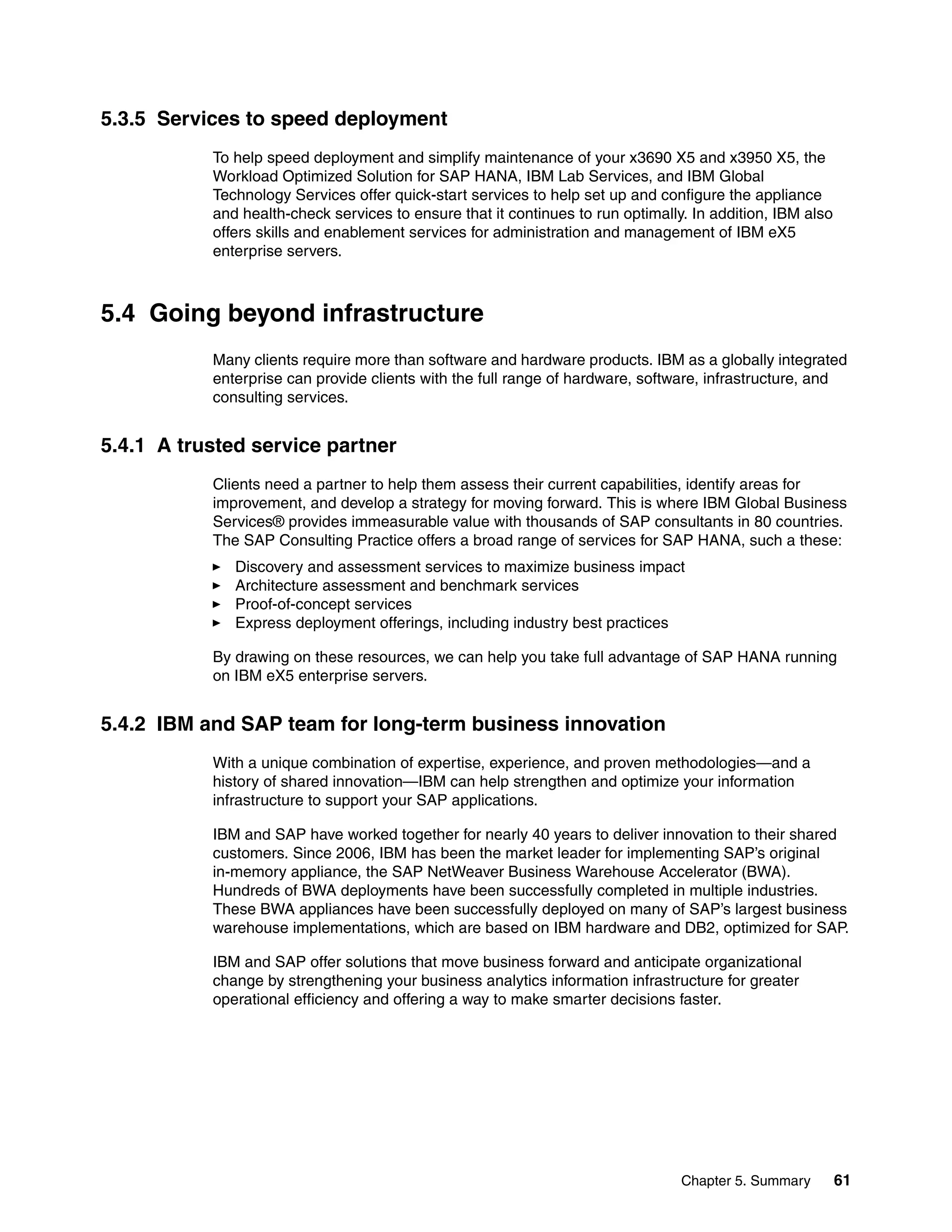 Chapter 5. Summary 61
5.3.5 Services to speed deployment
To help speed deployment and simplify maintenance of your x3690 X5 and x3950 X5, the
Workload Optimized Solution for SAP HANA, IBM Lab Services, and IBM Global
Technology Services offer quick-start services to help set up and configure the appliance
and health-check services to ensure that it continues to run optimally. In addition, IBM also
offers skills and enablement services for administration and management of IBM eX5
enterprise servers.
5.4 Going beyond infrastructure
Many clients require more than software and hardware products. IBM as a globally integrated
enterprise can provide clients with the full range of hardware, software, infrastructure, and
consulting services.
5.4.1 A trusted service partner
Clients need a partner to help them assess their current capabilities, identify areas for
improvement, and develop a strategy for moving forward. This is where IBM Global Business
Services® provides immeasurable value with thousands of SAP consultants in 80 countries.
The SAP Consulting Practice offers a broad range of services for SAP HANA, such a these:
򐂰 Discovery and assessment services to maximize business impact
򐂰 Architecture assessment and benchmark services
򐂰 Proof-of-concept services
򐂰 Express deployment offerings, including industry best practices
By drawing on these resources, we can help you take full advantage of SAP HANA running
on IBM eX5 enterprise servers.
5.4.2 IBM and SAP team for long-term business innovation
With a unique combination of expertise, experience, and proven methodologies—and a
history of shared innovation—IBM can help strengthen and optimize your information
infrastructure to support your SAP applications.
IBM and SAP have worked together for nearly 40 years to deliver innovation to their shared
customers. Since 2006, IBM has been the market leader for implementing SAP’s original
in-memory appliance, the SAP NetWeaver Business Warehouse Accelerator (BWA).
Hundreds of BWA deployments have been successfully completed in multiple industries.
These BWA appliances have been successfully deployed on many of SAP’s largest business
warehouse implementations, which are based on IBM hardware and DB2, optimized for SAP.
IBM and SAP offer solutions that move business forward and anticipate organizational
change by strengthening your business analytics information infrastructure for greater
operational efficiency and offering a way to make smarter decisions faster.
 