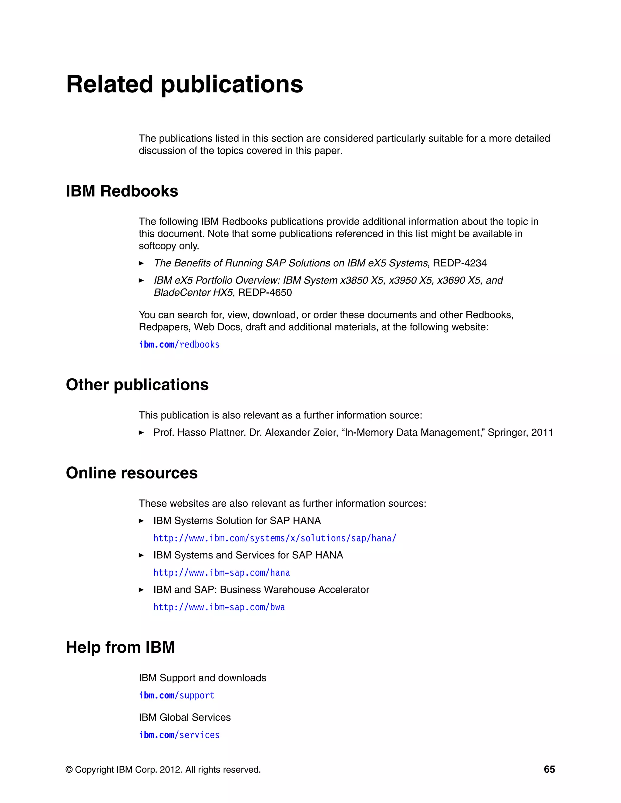 © Copyright IBM Corp. 2012. All rights reserved. 65
Related publications
The publications listed in this section are considered particularly suitable for a more detailed
discussion of the topics covered in this paper.
IBM Redbooks
The following IBM Redbooks publications provide additional information about the topic in
this document. Note that some publications referenced in this list might be available in
softcopy only.
򐂰 The Benefits of Running SAP Solutions on IBM eX5 Systems, REDP-4234
򐂰 IBM eX5 Portfolio Overview: IBM System x3850 X5, x3950 X5, x3690 X5, and
BladeCenter HX5, REDP-4650
You can search for, view, download, or order these documents and other Redbooks,
Redpapers, Web Docs, draft and additional materials, at the following website:
ibm.com/redbooks
Other publications
This publication is also relevant as a further information source:
򐂰 Prof. Hasso Plattner, Dr. Alexander Zeier, “In-Memory Data Management,” Springer, 2011
Online resources
These websites are also relevant as further information sources:
򐂰 IBM Systems Solution for SAP HANA
http://www.ibm.com/systems/x/solutions/sap/hana/
򐂰 IBM Systems and Services for SAP HANA
http://www.ibm-sap.com/hana
򐂰 IBM and SAP: Business Warehouse Accelerator
http://www.ibm-sap.com/bwa
Help from IBM
IBM Support and downloads
ibm.com/support
IBM Global Services
ibm.com/services
 