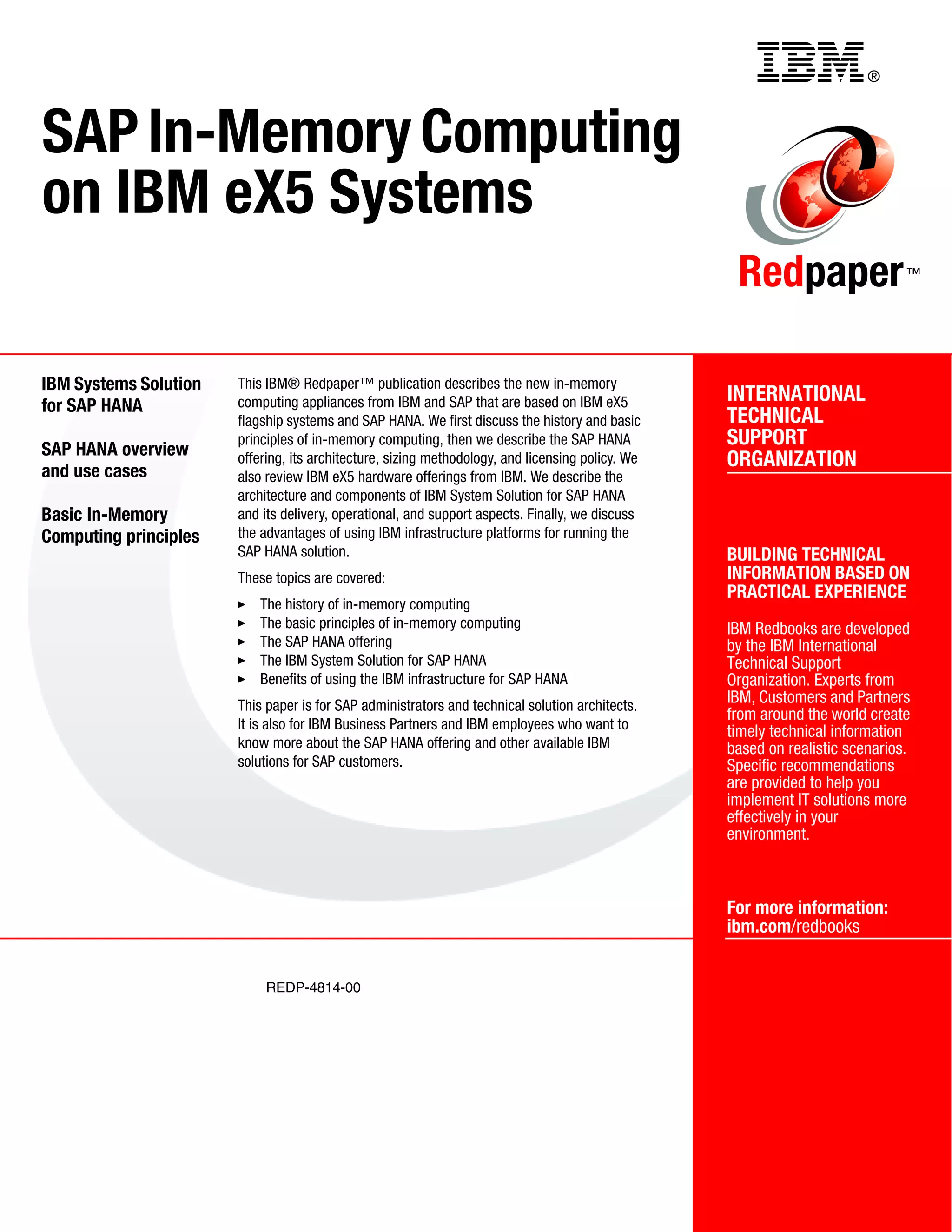 ®
REDP-4814-00
INTERNATIONAL
TECHNICAL
SUPPORT
ORGANIZATION
BUILDING TECHNICAL
INFORMATION BASED ON
PRACTICAL EXPERIENCE
IBM Redbooks are developed
by the IBM International
Technical Support
Organization. Experts from
IBM, Customers and Partners
from around the world create
timely technical information
based on realistic scenarios.
Specific recommendations
are provided to help you
implement IT solutions more
effectively in your
environment.
For more information:
ibm.com/redbooks
Redpaper™
SAP In-Memory Computing
on IBM eX5 Systems
IBM Systems Solution
for SAP HANA
SAP HANA overview
and use cases
Basic In-Memory
Computing principles
This IBM® Redpaper™ publication describes the new in-memory
computing appliances from IBM and SAP that are based on IBM eX5
flagship systems and SAP HANA. We first discuss the history and basic
principles of in-memory computing, then we describe the SAP HANA
offering, its architecture, sizing methodology, and licensing policy. We
also review IBM eX5 hardware offerings from IBM. We describe the
architecture and components of IBM System Solution for SAP HANA
and its delivery, operational, and support aspects. Finally, we discuss
the advantages of using IBM infrastructure platforms for running the
SAP HANA solution.
These topics are covered:
򐂰 The history of in-memory computing
򐂰 The basic principles of in-memory computing
򐂰 The SAP HANA offering
򐂰 The IBM System Solution for SAP HANA
򐂰 Benefits of using the IBM infrastructure for SAP HANA
This paper is for SAP administrators and technical solution architects.
It is also for IBM Business Partners and IBM employees who want to
know more about the SAP HANA offering and other available IBM
solutions for SAP customers.
Back cover
 