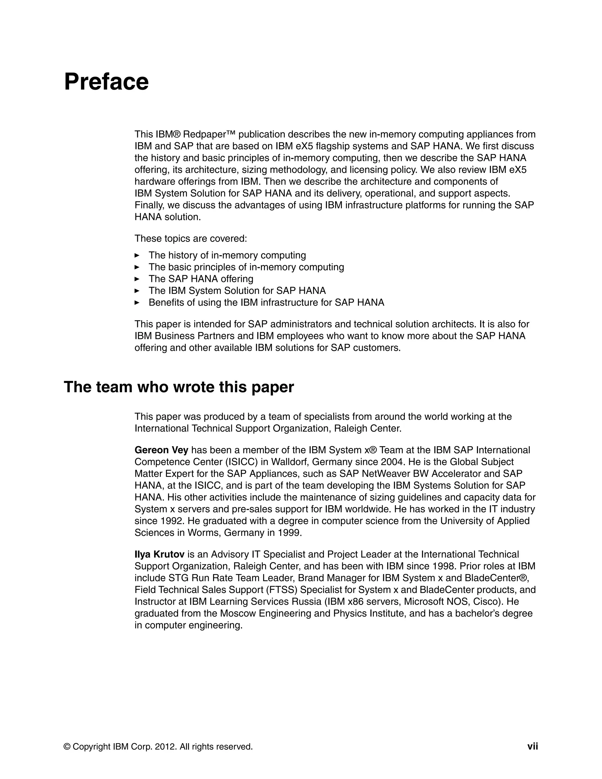 © Copyright IBM Corp. 2012. All rights reserved. vii
Preface
This IBM® Redpaper™ publication describes the new in-memory computing appliances from
IBM and SAP that are based on IBM eX5 flagship systems and SAP HANA. We first discuss
the history and basic principles of in-memory computing, then we describe the SAP HANA
offering, its architecture, sizing methodology, and licensing policy. We also review IBM eX5
hardware offerings from IBM. Then we describe the architecture and components of
IBM System Solution for SAP HANA and its delivery, operational, and support aspects.
Finally, we discuss the advantages of using IBM infrastructure platforms for running the SAP
HANA solution.
These topics are covered:
򐂰 The history of in-memory computing
򐂰 The basic principles of in-memory computing
򐂰 The SAP HANA offering
򐂰 The IBM System Solution for SAP HANA
򐂰 Benefits of using the IBM infrastructure for SAP HANA
This paper is intended for SAP administrators and technical solution architects. It is also for
IBM Business Partners and IBM employees who want to know more about the SAP HANA
offering and other available IBM solutions for SAP customers.
The team who wrote this paper
This paper was produced by a team of specialists from around the world working at the
International Technical Support Organization, Raleigh Center.
Gereon Vey has been a member of the IBM System x® Team at the IBM SAP International
Competence Center (ISICC) in Walldorf, Germany since 2004. He is the Global Subject
Matter Expert for the SAP Appliances, such as SAP NetWeaver BW Accelerator and SAP
HANA, at the ISICC, and is part of the team developing the IBM Systems Solution for SAP
HANA. His other activities include the maintenance of sizing guidelines and capacity data for
System x servers and pre-sales support for IBM worldwide. He has worked in the IT industry
since 1992. He graduated with a degree in computer science from the University of Applied
Sciences in Worms, Germany in 1999.
Ilya Krutov is an Advisory IT Specialist and Project Leader at the International Technical
Support Organization, Raleigh Center, and has been with IBM since 1998. Prior roles at IBM
include STG Run Rate Team Leader, Brand Manager for IBM System x and BladeCenter®,
Field Technical Sales Support (FTSS) Specialist for System x and BladeCenter products, and
Instructor at IBM Learning Services Russia (IBM x86 servers, Microsoft NOS, Cisco). He
graduated from the Moscow Engineering and Physics Institute, and has a bachelor’s degree
in computer engineering.
 