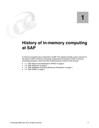 © Copyright IBM Corp. 2012. All rights reserved. 1
Chapter 1. History of in-memory computing
at SAP
In-memory computing has a long history at SAP. This chapter provides a short overview of
the history of SAP in-memory computing. It describes the evolution of SAP in-memory
computing and gives a short overview of SAP products involved in this process:
򐂰 1.1, “SAP Search and Classification (TREX)” on page 2
򐂰 1.2, “SAP liveCache” on page 2
򐂰 1.3, “SAP NetWeaver Business Warehouse Accelerator” on page 3
򐂰 1.4, “SAP HANA” on page 5
1
 
