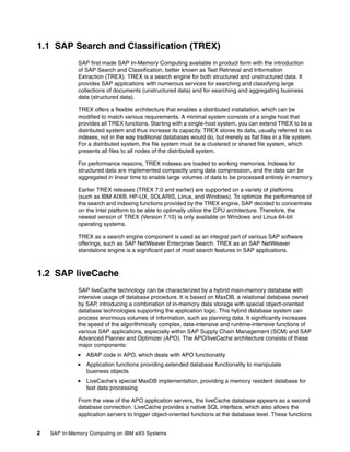 2 SAP In-Memory Computing on IBM eX5 Systems
1.1 SAP Search and Classification (TREX)
SAP first made SAP In-Memory Computing available in product form with the introduction
of SAP Search and Classification, better known as Text Retrieval and Information
Extraction (TREX). TREX is a search engine for both structured and unstructured data. It
provides SAP applications with numerous services for searching and classifying large
collections of documents (unstructured data) and for searching and aggregating business
data (structured data).
TREX offers a flexible architecture that enables a distributed installation, which can be
modified to match various requirements. A minimal system consists of a single host that
provides all TREX functions. Starting with a single-host system, you can extend TREX to be a
distributed system and thus increase its capacity. TREX stores its data, usually referred to as
indexes, not in the way traditional databases would do, but merely as flat files in a file system.
For a distributed system, the file system must be a clustered or shared file system, which
presents all files to all nodes of the distributed system.
For performance reasons, TREX indexes are loaded to working memories. Indexes for
structured data are implemented compactly using data compression, and the data can be
aggregated in linear time to enable large volumes of data to be processed entirely in memory.
Earlier TREX releases (TREX 7.0 and earlier) are supported on a variety of platforms
(such as IBM AIX®, HP-UX, SOLARIS, Linux, and Windows). To optimize the performance of
the search and indexing functions provided by the TREX engine, SAP decided to concentrate
on the Intel platform to be able to optimally utilize the CPU architecture. Therefore, the
newest version of TREX (Version 7.10) is only available on Windows and Linux 64-bit
operating systems.
TREX as a search engine component is used as an integral part of various SAP software
offerings, such as SAP NetWeaver Enterprise Search. TREX as an SAP NetWeaver
standalone engine is a significant part of most search features in SAP applications.
1.2 SAP liveCache
SAP liveCache technology can be characterized by a hybrid main-memory database with
intensive usage of database procedure. It is based on MaxDB, a relational database owned
by SAP, introducing a combination of in-memory data storage with special object-oriented
database technologies supporting the application logic. This hybrid database system can
process enormous volumes of information, such as planning data. It significantly increases
the speed of the algorithmically complex, data-intensive and runtime-intensive functions of
various SAP applications, especially within SAP Supply Chain Management (SCM) and SAP
Advanced Planner and Optimizer (APO). The APO/liveCache architecture consists of these
major components:
򐂰 ABAP code in APO, which deals with APO functionality
򐂰 Application functions providing extended database functionality to manipulate
business objects
򐂰 LiveCache's special MaxDB implementation, providing a memory resident database for
fast data processing
From the view of the APO application servers, the liveCache database appears as a second
database connection. LiveCache provides a native SQL interface, which also allows the
application servers to trigger object-oriented functions at the database level. These functions
 
