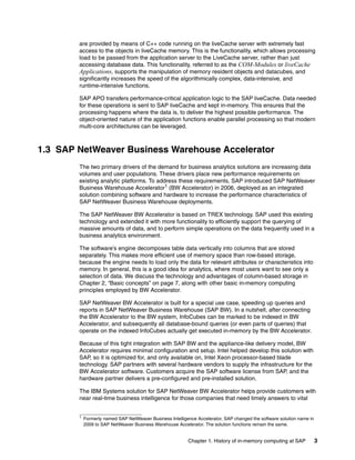 Chapter 1. History of in-memory computing at SAP 3
are provided by means of C++ code running on the liveCache server with extremely fast
access to the objects in liveCache memory. This is the functionality, which allows processing
load to be passed from the application server to the LiveCache server, rather than just
accessing database data. This functionality, referred to as the COM-Modules or liveCache
Applications, supports the manipulation of memory resident objects and datacubes, and
significantly increases the speed of the algorithmically complex, data-intensive, and
runtime-intensive functions.
SAP APO transfers performance-critical application logic to the SAP liveCache. Data needed
for these operations is sent to SAP liveCache and kept in-memory. This ensures that the
processing happens where the data is, to deliver the highest possible performance. The
object-oriented nature of the application functions enable parallel processing so that modern
multi-core architectures can be leveraged.
1.3 SAP NetWeaver Business Warehouse Accelerator
The two primary drivers of the demand for business analytics solutions are increasing data
volumes and user populations. These drivers place new performance requirements on
existing analytic platforms. To address these requirements, SAP introduced SAP NetWeaver
Business Warehouse Accelerator1 (BW Accelerator) in 2006, deployed as an integrated
solution combining software and hardware to increase the performance characteristics of
SAP NetWeaver Business Warehouse deployments.
The SAP NetWeaver BW Accelerator is based on TREX technology. SAP used this existing
technology and extended it with more functionality to efficiently support the querying of
massive amounts of data, and to perform simple operations on the data frequently used in a
business analytics environment.
The software’s engine decomposes table data vertically into columns that are stored
separately. This makes more efficient use of memory space than row-based storage,
because the engine needs to load only the data for relevant attributes or characteristics into
memory. In general, this is a good idea for analytics, where most users want to see only a
selection of data. We discuss the technology and advantages of column-based storage in
Chapter 2, “Basic concepts” on page 7, along with other basic in-memory computing
principles employed by BW Accelerator.
SAP NetWeaver BW Accelerator is built for a special use case, speeding up queries and
reports in SAP NetWeaver Business Warehouse (SAP BW). In a nutshell, after connecting
the BW Accelerator to the BW system, InfoCubes can be marked to be indexed in BW
Accelerator, and subsequently all database-bound queries (or even parts of queries) that
operate on the indexed InfoCubes actually get executed in-memory by the BW Accelerator.
Because of this tight integration with SAP BW and the appliance-like delivery model, BW
Accelerator requires minimal configuration and setup. Intel helped develop this solution with
SAP, so it is optimized for, and only available on, Intel Xeon processor-based blade
technology. SAP partners with several hardware vendors to supply the infrastructure for the
BW Accelerator software. Customers acquire the SAP software license from SAP, and the
hardware partner delivers a pre-configured and pre-installed solution.
The IBM Systems solution for SAP NetWeaver BW Accelerator helps provide customers with
near real-time business intelligence for those companies that need timely answers to vital
1
Formerly named SAP NetWeaver Business Intelligence Accelerator, SAP changed the software solution name in
2009 to SAP NetWeaver Business Warehouse Accelerator. The solution functions remain the same.
 