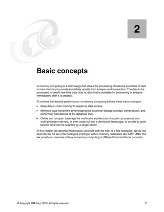 © Copyright IBM Corp. 2012. All rights reserved. 7
Chapter 2. Basic concepts
In-memory computing is a technology that allows the processing of massive quantities of data
in main memory to provide immediate results from analysis and transaction. The data to be
processed is ideally real-time data (that is, data that is available for processing or analysis
immediately after it is created).
To achieve the desired performance, in-memory computing follows these basic concepts:
򐂰 Keep data in main memory to speed up data access.
򐂰 Minimize data movement by leveraging the columnar storage concept, compression, and
performing calculations at the database level.
򐂰 Divide and conquer. Leverage the multi-core architecture of modern processors and
multi-processor servers, or even scale out into a distributed landscape, to be able to grow
beyond what can be supplied by a single server.
In this chapter we describe those basic concepts with the help of a few examples. We do not
describe the full set of technologies employed with in-memory databases like SAP HANA, but
we provide an overview of how in-memory computing is different from traditional concepts.
2
 