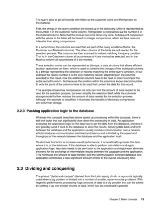 Chapter 2. Basic concepts 13
The query asks to get all records with Miller as the customer name and Refrigerator as
the material.
First, the strings in the query condition are looked up in the dictionary. Miller is represented as
the number 4 in the customer name column. Refrigerator is represented as the number 3 in
the material column. Note that this lookup has to be done only once. Subsequent comparison
with the values in the table will be based on integer comparisons, which are less resource
intensive than string comparisons.
In a second step the columns are read that are part of the query condition (that is, the
Customer and Material columns). The other columns of the table are not needed for the
selection process. The columns are then scanned for values matching the query condition.
That is, in the Customer column all occurrences of 4 are marked as selected, and in the
Material column all occurrences of 3 are marked.
These selection marks can be represented as bitmaps, a data structure that allows efficient
boolean operations on them, which is used to combine the bitmaps of the individual columns
to a bitmap representing the selection or records matching the entire query condition. In our
example the record number 6 is the only matching record. Depending on the columns
selected for the result, now the additional columns have to be read in order to compile the
entire record to return. But because the position within the column is known (record number
6) only the parts of the columns have to be read that contain the data for this record.
This example shows how compression not only can limit the amount of data needed to be
read for the selection process, but even simplify the selection itself, while the columnar
storage model further reduces the amount of data needed for the selection process.
Although the example is simplified, it illustrates the benefits of dictionary compression
and columnar storage.
2.2.3 Pushing application logic to the database
Whereas the concepts described above speed up processing within the database, there is
still one factor that can significantly slow down the processing of data. An application
executing the application logic on the data has to get the data from the database, process it,
and possibly send it back to the database to store the results. Sending data back and forth
between the database and the application usually involves communication over a network,
which introduces communication overhead and latency and is limited by the speed and
throughput of the network between the database and the application itself.
To eliminate this factor to increase overall performance, it is beneficial to process the data
where it is, at the database. If the database is able to perform calculations and apply
application logic, less data needs to be sent back to the application and might even eliminate
the need for the exchange of intermediate results between the database and the application.
This minimizes the amount of data transfer, and the communication between database and
application contributes a less significant amount of time to the overall processing time.
2.3 Dividing and conquering
The phrase “divide and conquer” (derived from the Latin saying divide et impera) is typically
used when a big problem is divided into a number of smaller, easier-to-solve problems. With
regard to performance, processing huge amounts of data is a big problem that can be solved
by splitting it up into smaller chunks of data, which can be processed in parallel.
 