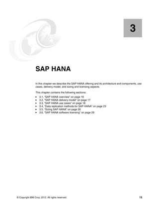 © Copyright IBM Corp. 2012. All rights reserved. 15
Chapter 3. SAP HANA
In this chapter we describe the SAP HANA offering and its architecture and components, use
cases, delivery model, and sizing and licensing aspects.
This chapter contains the following sections:
򐂰 3.1, “SAP HANA overview” on page 16
򐂰 3.2, “SAP HANA delivery model” on page 17
򐂰 3.3, “SAP HANA use cases” on page 18
򐂰 3.4, “Data replication methods for SAP HANA” on page 23
򐂰 3.5, “Sizing SAP HANA” on page 26
򐂰 3.6, “SAP HANA software licensing” on page 29
3
 