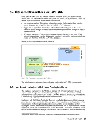 Chapter 3. SAP HANA 23
3.4 Data replication methods for SAP HANA
When SAP HANA is used in a side-car data mart approach (that is, not as a database
server), data has to be fed from the source system into SAP HANA by replication. There are
several replication methods available to accomplish this:
򐂰 Log-based replication: This method is based on reading the transaction logs from the
source database and re-applying them to the SAP HANA database.
򐂰 Trigger-based replication: This method is based on database triggers on the source
system to record changes to the source database and replicate these changes to the SAP
HANA database.
򐂰 ETL-based replication: This method employs an Extract, Transform, and Load (ETL)
process to extract data from the data source, transform it to meet the business or technical
needs, and then load it into the SAP HANA database.
Figure 3-6 illustrates these replication methods.
Figure 3-6 Replication methods for SAP HANA
The following sections discuss these replication methods for SAP HANA in more detail.
3.4.1 Log-based replication with Sybase Replication Server
The log-based replication for SAP HANA is realized with Sybase Replication Server. It
captures table changes from low-level database log files and transforms them into SQL
statements that are in turn executed on the SAP HANA database. This is very similar to what
is known as log shipping between two database instances.
Replication with the Sybase Replication Server is very fast and consumes little processing
power due to its closeness to the database system. However, this mode of operation makes
this replication method highly database dependant, and the source database system
coverage is limited2. It also limits the conversion capabilities, and so replication with Sybase
Replication Server only supports Unicode source databases. The Sybase Replication Server
cannot convert between code pages, and because SAP HANA works with unicode encoding
Source System
SAP ERP
Trigger-Based Replication
ETL-Based Replication
Log-Based Replication
Database
Log
File
Application Layer
SAP HANA®
database
Administration
UI
SAP
HANA
®
2 Only certain versions of IBM DB2 on AIX, Linux, and HP-UX are supported with this replication method.
 