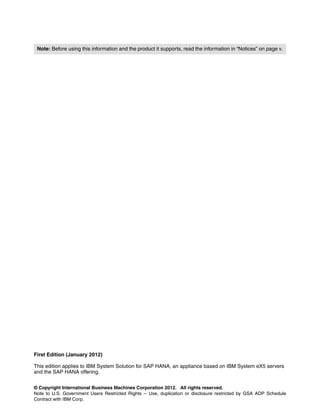 © Copyright International Business Machines Corporation 2012. All rights reserved.
Note to U.S. Government Users Restricted Rights -- Use, duplication or disclosure restricted by GSA ADP Schedule
Contract with IBM Corp.
First Edition (January 2012)
This edition applies to IBM System Solution for SAP HANA, an appliance based on IBM System eX5 servers
and the SAP HANA offering.
Note: Before using this information and the product it supports, read the information in “Notices” on page v.
 