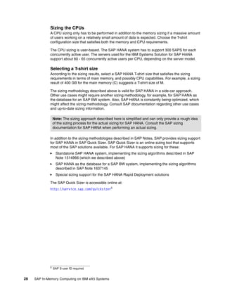 28 SAP In-Memory Computing on IBM eX5 Systems
Sizing the CPUs
A CPU sizing only has to be performed in addition to the memory sizing if a massive amount
of users working on a relatively small amount of data is expected. Choose the T-shirt
configuration size that satisfies both the memory and CPU requirements.
The CPU sizing is user-based. The SAP HANA system has to support 300 SAPS for each
concurrently active user. The servers used for the IBM Systems Solution for SAP HANA
support about 60 - 65 concurrently active users per CPU, depending on the server model.
Selecting a T-shirt size
According to the sizing results, select a SAP HANA T-shirt size that satisfies the sizing
requirements in terms of main memory, and possibly CPU capabilities. For example, a sizing
result of 400 GB for the main memory (C) suggests a T-shirt size of M.
The sizing methodology described above is valid for SAP HANA in a side-car approach.
Other use cases might require another sizing methodology, for example, for SAP HANA as
the database for an SAP BW system. Also, SAP HANA is constantly being optimized, which
might affect the sizing methodology. Consult SAP documentation regarding other use cases
and up-to-date sizing information.
In addition to the sizing methodologies described in SAP Notes, SAP provides sizing support
for SAP HANA in SAP Quick Sizer. SAP Quick Sizer is an online sizing tool that supports
most of the SAP solutions available. For SAP HANA it supports sizing for these:
򐂰 Standalone SAP HANA system, implementing the sizing algorithms described in SAP
Note 1514966 (which we described above)
򐂰 SAP HANA as the database for a SAP BW system, implementing the sizing algorithms
described in SAP Note 1637145
򐂰 Special sizing support for the SAP HANA Rapid Deployment solutions
The SAP Quick Sizer is accessible online at:
http://service.sap.com/quicksizer5
Note: The sizing approach described here is simplified and can only provide a rough idea
of the sizing process for the actual sizing for SAP HANA. Consult the SAP sizing
documentation for SAP HANA when performing an actual sizing.
5 SAP S-user ID required
 