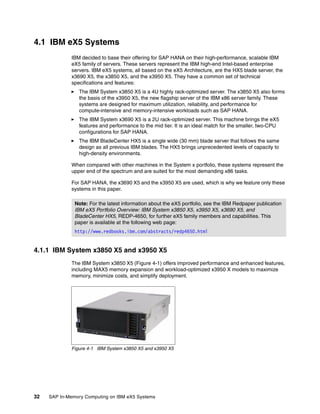 32 SAP In-Memory Computing on IBM eX5 Systems
4.1 IBM eX5 Systems
IBM decided to base their offering for SAP HANA on their high-performance, scalable IBM
eX5 family of servers. These servers represent the IBM high-end Intel-based enterprise
servers. IBM eX5 systems, all based on the eX5 Architecture, are the HX5 blade server, the
x3690 X5, the x3850 X5, and the x3950 X5. They have a common set of technical
specifications and features:
򐂰 The IBM System x3850 X5 is a 4U highly rack-optimized server. The x3850 X5 also forms
the basis of the x3950 X5, the new flagship server of the IBM x86 server family. These
systems are designed for maximum utilization, reliability, and performance for
compute-intensive and memory-intensive workloads such as SAP HANA.
򐂰 The IBM System x3690 X5 is a 2U rack-optimized server. This machine brings the eX5
features and performance to the mid tier. It is an ideal match for the smaller, two-CPU
configurations for SAP HANA.
򐂰 The IBM BladeCenter HX5 is a single wide (30 mm) blade server that follows the same
design as all previous IBM blades. The HX5 brings unprecedented levels of capacity to
high-density environments.
When compared with other machines in the System x portfolio, these systems represent the
upper end of the spectrum and are suited for the most demanding x86 tasks.
For SAP HANA, the x3690 X5 and the x3950 X5 are used, which is why we feature only these
systems in this paper.
4.1.1 IBM System x3850 X5 and x3950 X5
The IBM System x3850 X5 (Figure 4-1) offers improved performance and enhanced features,
including MAX5 memory expansion and workload-optimized x3950 X models to maximize
memory, minimize costs, and simplify deployment.
Figure 4-1 IBM System x3850 X5 and x3950 X5
Note: For the latest information about the eX5 portfolio, see the IBM Redpaper publication
IBM eX5 Portfolio Overview: IBM System x3850 X5, x3950 X5, x3690 X5, and
BladeCenter HX5, REDP-4650, for further eX5 family members and capabilities. This
paper is available at the following web page:
http://www.redbooks.ibm.com/abstracts/redp4650.html
 