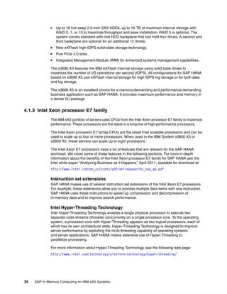 34 SAP In-Memory Computing on IBM eX5 Systems
򐂰 Up to 16 hot-swap 2.5-inch SAS HDDs, up to 16 TB of maximum internal storage with
RAID 0, 1, or 10 to maximize throughput and ease installation. RAID 5 is optional. The
system comes standard with one HDD backplane that can hold four drives. A second and
third backplane are optional for an additional 12 drives.
򐂰 New eXFlash high-IOPS solid-state storage technology.
򐂰 Five PCIe 2.0 slots.
򐂰 Integrated Management Module (IMM) for enhanced systems management capabilities.
The x3690 X5 features the IBM eXFlash internal storage using solid state drives to
maximize the number of I/O operations per second (IOPS). All configurations for SAP HANA
based on x3690 X5 use eXFlash internal storage for high IOPS log storage or for both data
and log storage.
The x3690 X5 is an excellent choice for a memory-demanding and performance-demanding
business application such as SAP HANA. It provides maximum performance and memory in
a dense 2U package.
4.1.3 Intel Xeon processor E7 family
The IBM eX5 portfolio of servers uses CPUs from the Intel Xeon processor E7 family to maximize
performance. These processors are the latest in a long line of high-performance processors.
The Intel Xeon processor E7 family CPUs are the latest Intel scalable processors and can be
used to scale up to four or more processors. When used in the IBM System x3850 X5 or
x3950 X5, these servers can scale up to eight processors.
The Intel Xeon E7 processors have a lot of features that are relevant for the SAP HANA
workload. We cover some of these features in the following sections. For more in-depth
information about the benefits of the Intel Xeon processor E7 family for SAP HANA see the
Intel white paper “Analyzing Business as it Happens,” April 2011, available for download at:
http://www.Intel.com/en_us/ssets/pdf/whitepaper/mc_sap_wp.pdf
Instruction set extensions
SAP HANA makes use of several instruction set extensions of the Intel Xeon E7 processors.
For example, these extensions allow you to process multiple data items with one instruction.
SAP HANA uses these instructions to speed up compression and decompression of
in-memory data and to improve search performance.
Intel Hyper-Threading Technology
Intel Hyper-Threading Technology enables a single physical processor to execute two
separate code streams (threads) concurrently on a single processor core. To the operating
system, a processor core with Hyper-Threading appears as two logical processors, each of
which has its own architectural state. Hyper-Threading Technology is designed to improve
server performance by exploiting the multi-threading capability of operating systems
and server applications. SAP HANA makes extensive use of Hyper-Threading to
parallelize processing.
For more information about Hyper-Threading Technology, see the following web page:
http://www.intel.com/technology/platform-technology/hyper-threading/
 