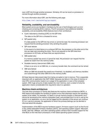 36 SAP In-Memory Computing on IBM eX5 Systems
over a QPI link through another processor. Similarly, I/O can be local to a processor or
remote through another processor.
For more information about QPI, see the following web page:
http://www.intel.com/technology/quickpath/
Reliability, availability, and serviceability
Most system errors are handled in hardware by the use of technologies such as error
checking and correcting (ECC) memory. The E7 processors have additional reliability,
availability, and serviceability (RAS) features due to their architecture:
򐂰 Cyclic redundancy checking (CRC) on the QPI links
The data on the QPI link is checked for errors.
򐂰 QPI packet retry
If a data packet on the QPI link has errors or cannot be read, the receiving processor can
request that the sending processor retry sending the packet.
򐂰 QPI clock failover
In the event of a clock failure on a coherent QPI link, the processor on the other end of the
link can take over providing the clock. This is not required on the QPI links from
processors to I/O hubs, as these links are asynchronous.
򐂰 SMI packet retry
If a memory packet has errors or cannot be read, the processor can request that the
packet be resent from the memory buffer.
򐂰 Scalable memory interconnect (SMI) retry
If there is an error on an SMI link, or a memory transfer fails, the command can be retried.
򐂰 SMI lane failover
When an SMI link exceeds the preset error threshold, it is disabled, and memory transfers
are routed through the other SMI link to the memory buffer.
All these features help prevent data from being corrupted or lost in memory. This is especially
important with an application like SAP HANA, because any failure in the area of memory or
inter-CPU communication leads to an outage of the application or even of the complete
system. With huge amounts of data loaded into main memory, even a restart of only the
application means considerable time required to return to operation.
Machine check architecture
The Intel Xeon processor E7 family also features the machine check architecture (MCA), a
RAS feature that enables the handling of system errors that otherwise require the operating
system to be halted. For example, if a dead or corrupt memory location is discovered, but it
cannot be recovered at the memory subsystem level, and provided that it is not in use by the
system or an application, an error can be logged but the operation of the server can continue.
If it is in use by a process, the application to which the process belongs can be aborted or
informed about the situation.
Implementation of the MCA requires hardware support, firmware support (such as that found
in the unified extensible firmware interface (UEFI)), and operating system support. Microsoft,
SUSE, Red Hat, VMware, and other operating system vendors have included support for the
Intel MCA on the Intel Xeon processors in their latest operating system versions.
 