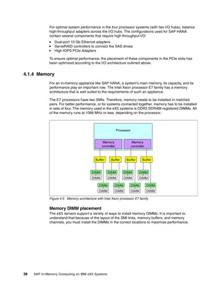 38 SAP In-Memory Computing on IBM eX5 Systems
For optimal system performance in the four processor systems (with two I/O hubs), balance
high-throughput adapters across the I/O hubs. The configurations used for SAP HANA
contain several components that require high throughput I/O:
򐂰 Dual-port 10 Gb Ethernet adapters
򐂰 ServeRAID controllers to connect the SAS drives
򐂰 High IOPS PCIe Adapters
To ensure optimal performance, the placement of these components in the PCIe slots has
been optimized according to the I/O architecture outlined above.
4.1.4 Memory
For an in-memory appliance like SAP HANA, a system’s main memory, its capacity, and its
performance play an important role. The Intel Xeon processor E7 family has a memory
architecture that is well suited to the requirements of such an appliance.
The E7 processors have two SMIs. Therefore, memory needs to be installed in matched
pairs. For better performance, or for systems connected together, memory has to be installed
in sets of four. The memory used in the eX5 systems is DDR3 SDRAM registered DIMMs. All
of the memory runs at 1066 MHz or less, depending on the processor.
Figure 4-5 Memory architecture with Intel Xeon processor E7 family
Memory DIMM placement
The eX5 servers support a variety of ways to install memory DIMMs. It is important to
understand that because of the layout of the SMI links, memory buffers, and memory
channels, you must install the DIMMs in the correct locations to maximize performance.
Processor
DIMM
DIMM
DIMM
DIMM
DIMM
DIMM
DIMM
DIMM
DIMM
DIMM
DIMM
DIMM
DIMM
DIMM
DIMM
DIMM
DIMM
DIMM
DIMM
DIMM
Buffer Buffer Buffer Buffer
Memory
controller
Memory
controller
 