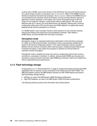 40 SAP In-Memory Computing on IBM eX5 Systems
A server with a NUMA, such as the servers in the eX5 family, has local and remote memory.
For a given thread running in a processor core, local memory refers to the DIMMs that are
directly connected to that particular processor. Remote memory refers to the DIMMs that are
not connected to the processor where the thread is running currently. Remote memory is
attached to another processor in the system and must be accessed through a QPI link
(Figure 4-3 on page 35). However, using remote memory adds latency. The more such
latencies add up in a server, the more performance can degrade. Starting with a memory
configuration where each CPU has the same local RAM capacity is a logical step toward
keeping remote memory accesses to a minimum.
In a NUMA system, each processor has fast, direct access to its own memory modules,
reducing the latency that arises due to bus-bandwidth contention. SAP HANA is
NUMA-aware, and thus benefits from this direct connection.
Hemisphere mode
Hemisphere mode is an important performance optimization of the Intel Xeon processor
E7, 6500, and 7500 product families. Hemisphere mode is automatically enabled by the
system if the memory configuration allows it. This mode interleaves memory requests
between the two memory controllers within each processor, enabling reduced latency and
increased throughput. It also allows the processor to optimize its internal buffers to
maximize memory throughput.
Hemisphere mode is enabled only when the memory configuration behind each memory
controller on a processor is identical. In addition, because eight DIMMs per processor are
required for using all memory channels, eight DIMMs per processor need to be installed at a
time for optimized memory performance.
4.1.5 Flash technology storage
As discussed in 2.1.2, “Data persistence” on page 9, storage technology providing high IOPS
capabilities with low latency is a key component of the infrastructure for SAP HANA. The
IBM eX5 systems used for the IBM Systems Solution for SAP HANA feature two kinds of
flash technology storage devices:
򐂰 eXFlash, as used in the IBM System x3690 X5-based configuration
򐂰 High IOPS adapters, as used in the IBM System x3950 X5-based configurations
The following sections provide more information about these options.
 